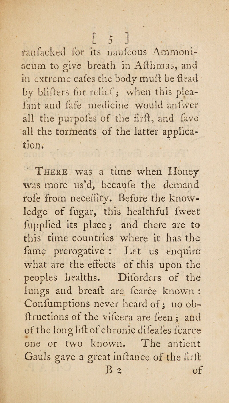 J l 5 ] ranfacked for its naufeous Ammoni¬ ac mn to give breath in Afthmas, and in extreme cafes the body muft be flead by blifters for relief; when this plea- fant and fafe medicine would anfvver all the purpofes of the firft* and fave all the torments of the latter applica¬ tion. There was a time when Honey was more us’d, becaufe the demand rofe from neceffity. Before the know¬ ledge of fugar, this healthful Iweet fupplied its place; and there are to this time countries where it has the fame prerogative : Let us enquire what are the effects of this upon the peoples healths. Diforders of the lungs and bread: are fcarce known : Confumptions never heard of; no ob- ftructions of the vifcera are feen ; and of the long lift of chronic difeafes fcarce one or two known. The antient Gauls gave a great inftance of the firft