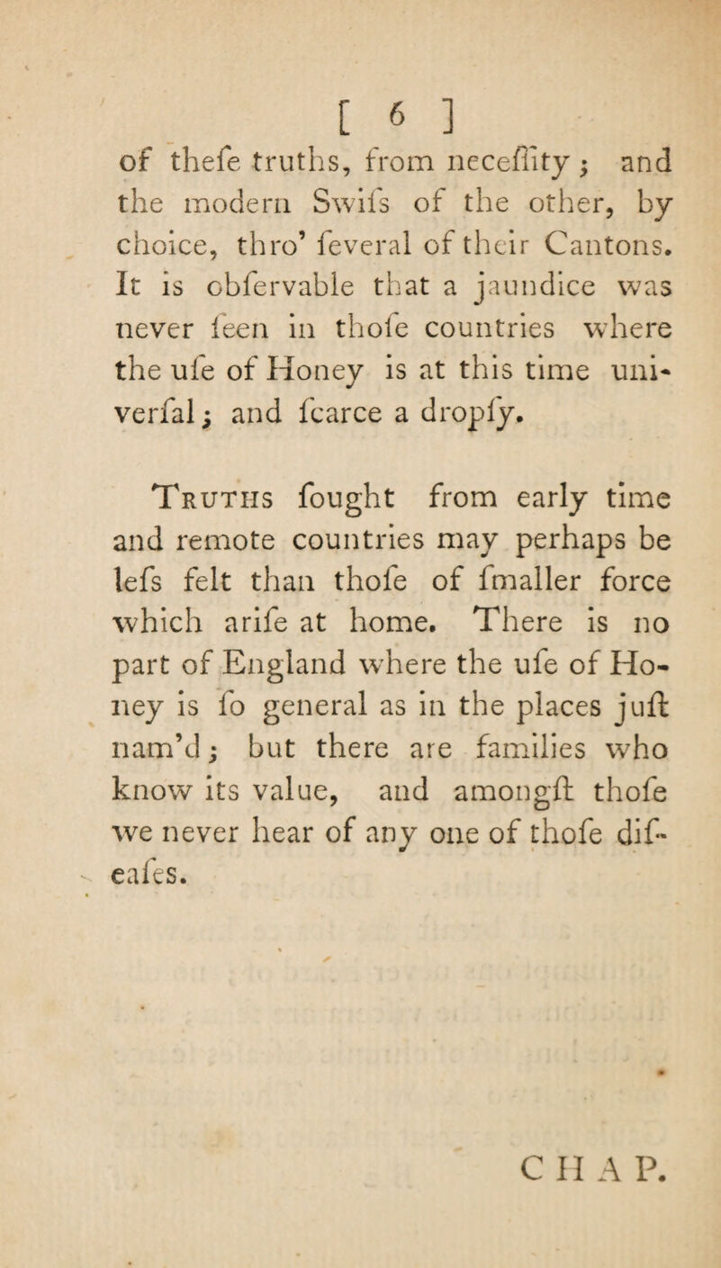 of thefe truths, from neceflity • and the modern Swifs of the other, by choice, thro’ feveral of their Cantons. It is obfervable that a jaundice was never feen in thole countries where the ufe of Honey is at this time uni* verfal; and fcarce a droply. Truths fought from early time and remote countries may perhaps be lefs felt than thole of fmaller force which arife at home. There is no part of England where the ufe of Ho¬ ney is fo general as in the places juft nam’d; but there are families who know its value, and amongft thofe we never hear of any one of thofe dif* ealts. ✓ C II A P.