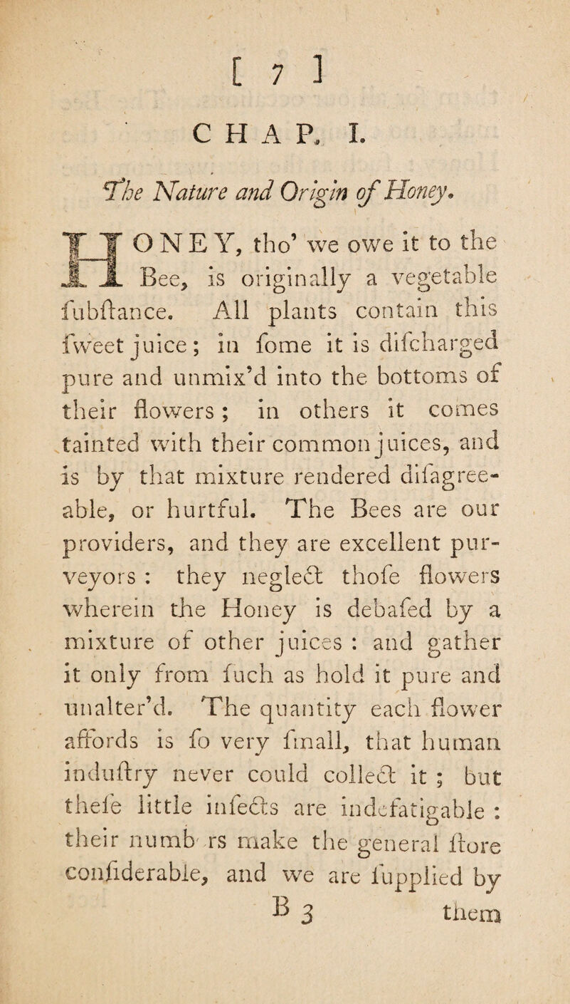 / CHAP. I. *The Nature and Origin of Honey. i *fl ONEY, tho’ we owe it to the JL A Bee, is originally a vegetable fubftance. All plants contain this fvveet juice; in feme it is difcharged pure and unmix’d into the bottoms of their flowers; in others it comes tainted with their common juices, and is by that mixture rendered dilagree- able, or hurtful. The Bees are our providers, and they are excellent pur¬ veyors : they negleft thofe flowers wherein the Honey is debafed by a mixture of other juices : and gather it only from fuch as hold it pure and unalter’d. The quantity each flower affords is fo very fin all, that human induftry never could colled: it ; but thefe little infedts are indefatigable : their numbers make the general itore confiderabie, and we are lupplied by B 3 them