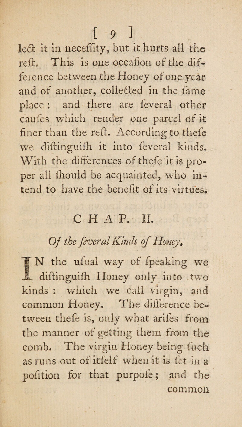 led it in neceftity, but it hurts all the reft* This is one occafion of the dif¬ ference between the Honey of one year and of another, colleded in the fame place : and there are feveral other caufes which render one parcel of it finer than the reft. According to thefe we diftinguifh it into feveral kinds. With the differences of thefe it is pro¬ per all fhould be acquainted, who in¬ tend to have the benefit of its virtues, CHAP. II. Of the feveral Kinds of Honey, IN the ulual way of fpeaking we diftinguiih Honey only into two kinds : which we call virgin, and common Honey. The difference be- tween thefe is, only wThat arifes from the manner of getting them from the comb. The virgin Honey being fuch as runs out of itfelf when it is fet in a pofition for that purpofe; and the common