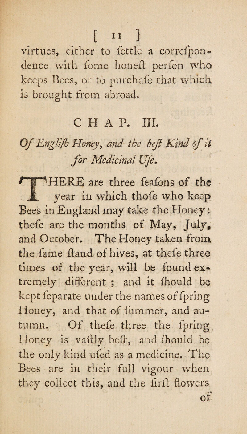 virtues, either to fettle a correfpon- dence with fome honeft perfon who keeps Bees, or to purchafe that which is brought from abroad. CHAP. III. Of Englifh Honey, and the beji Kind of H for Medicinal Ufe. ^HERE are three feafons of the 1 year in which thofe who keep Bees in England may take the Honey: thefe are the months of May, July* and October. The Honey taken from the fame ftand of hives, at thefe three times of the year, will be found ex¬ tremely different ; and it fhould be kept leparate under the names of fpring Honey, and that of fummer, and au¬ tumn. Of thefe three the fpring Honey is vaftly beft, and fhould be the only kind ufed as a medicine. The Bees are in their full vigour when they collect this, and the firft flowers of