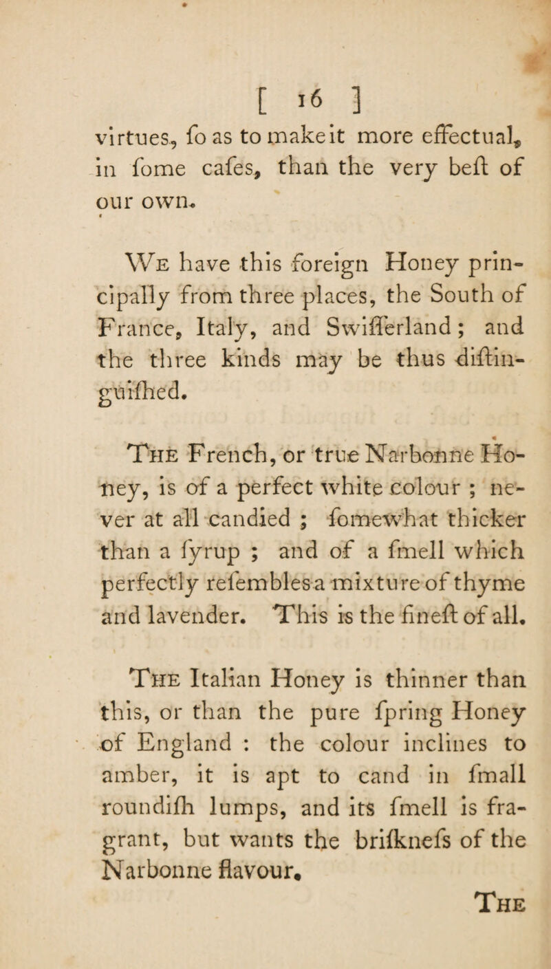 [ >6 ] virtues, fo as to make it more effectual, in fome cafes, than the very be ft of our own. We have this foreign Honey prin¬ cipally from three places, the South of France, Italy, and Swiflerland; and the three kinds may be thus diftin- « The French, or true Narbonne Ho¬ ney, is of a perfect white colour ; ne¬ ver at all candied ; fomewhat thicker than a fyrup ; and of a fmell which perfectly refemblesa mixture of thyme and lavender. This is the fin eft of all. The Italian Honey is thinner than this, or than the pure fpring Honey of England : the colour inclines to amber, it is apt to cand in fmali roundifh lumps, and its fmell is fra¬ grant, but wants the brifknefs of the Narbonne flavour. The
