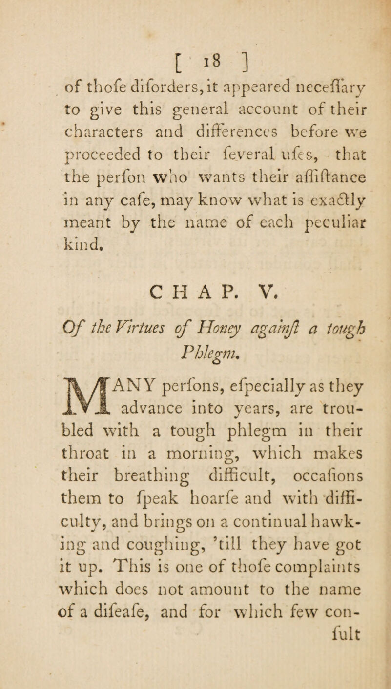 [ '8 ] of thofe diforders,it appeared neceffary to give this general account of their characters and differences before we proceeded to their fey era! ufes, that the perfon who wants their affiftance in any cafe, may know what is exadtly meant by the name of each peculiar kind. C H A P. V. Of the Virtues of Honey againf a tough Phlegm. ANY perfons, efpecially as they advance into years, are trou¬ bled with a tough phlegm in their throat in a morning, which makes their breathing difficult, occafions them to fpeak hoarfe and with diffi¬ culty, and brings on a continual hawk¬ ing and coughing, ’till they have got it up. This is one of thofe complaints which does not amount to the name of a difeafe, and for which few con- fult