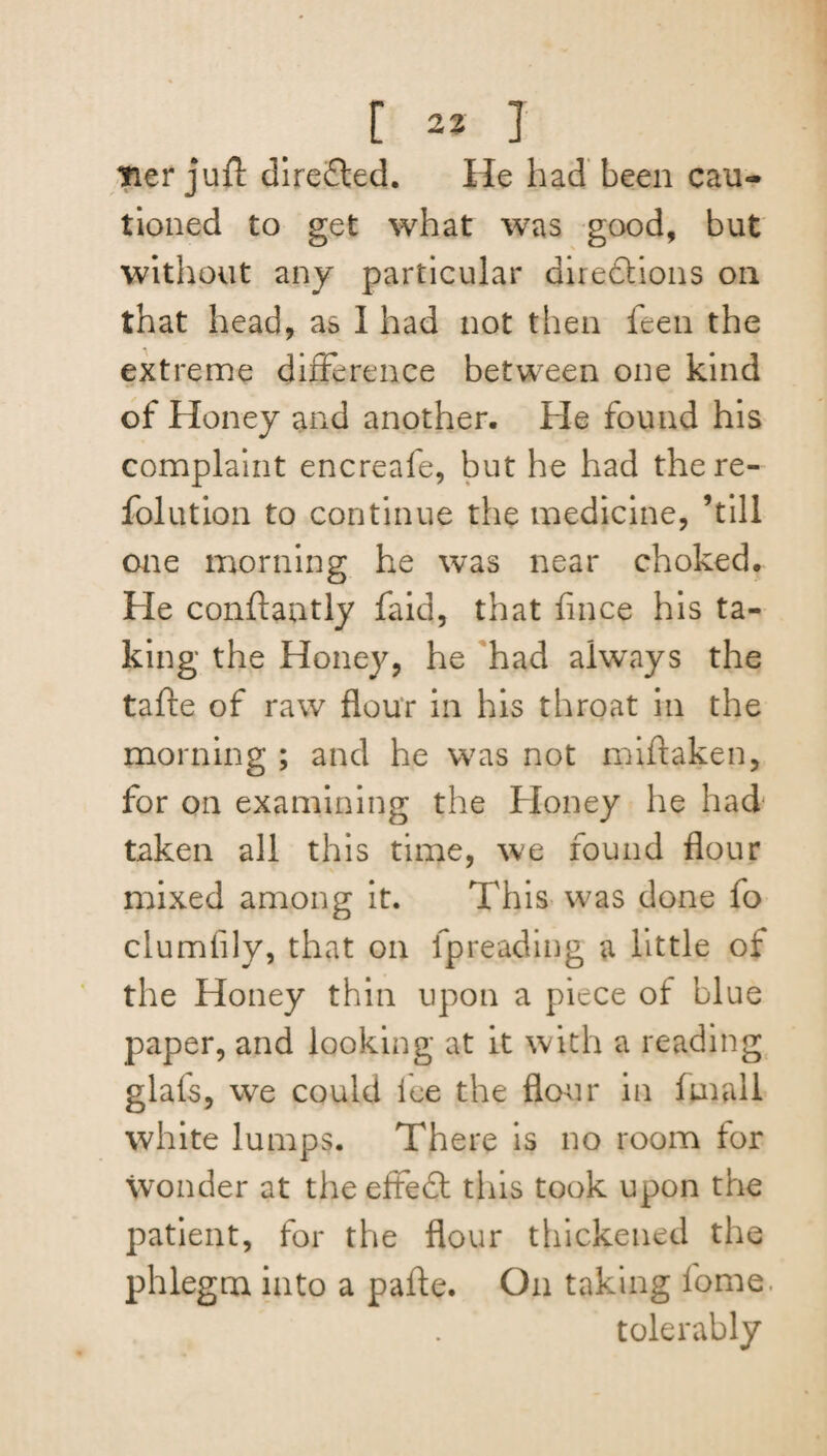[ a* T tier juft direSled. He had been cau¬ tioned to get what was good, but without any particular direftions on that head, as I had not then feen the extreme difference between one kind of Honey and another. He found his complaint encreafe, but he had there- folution to continue the medicine, ’till one morning he was near choked. He conftantly faid, that lince his ta¬ king the Honey, he had always the tafte of raw flour in his throat in the morning ; and he was not miftaken, for on examining the Honey he had taken all this time, we found flour mixed among it. This was done fo clumfily, that on fpreading a little of the Honey thin upon a piece of blue paper, and looking at it with a reading glais, we could ice the flour in (mail white lumps. There is no room for wonder at the effedl this took upon the patient, for the flour thickened the phlegm into a pafte. On taking fome. tolerably