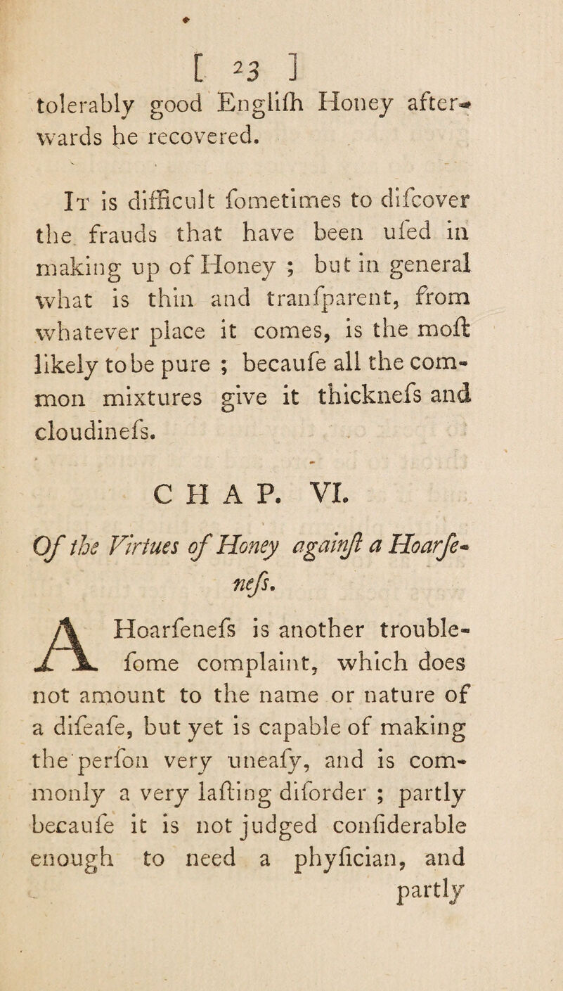 [ *3 1 tolerably good Englifh Honey after-# wards he recovered. It is difficult fometlmes to difcover the frauds that have been uied m making up of Honey ; but in general what is thin and tranfparent, from whatever place it comes, is the moffc likely to be pure ; becaufe all the com¬ mon mixtures give it thicknefs and cloudinefs. C H A P. VL Of the Virtues of Honey againfl a Hoarfe« nefs. AHoarfenefs is another trouble- fome complaint, which does not amount to the name or nature of a difeafe, but yet is capable of making the perfon very uneafy, and is com¬ monly a very lading diforder ; partly becaufe it is not judged confiderable enough to need a phyfician, and partly