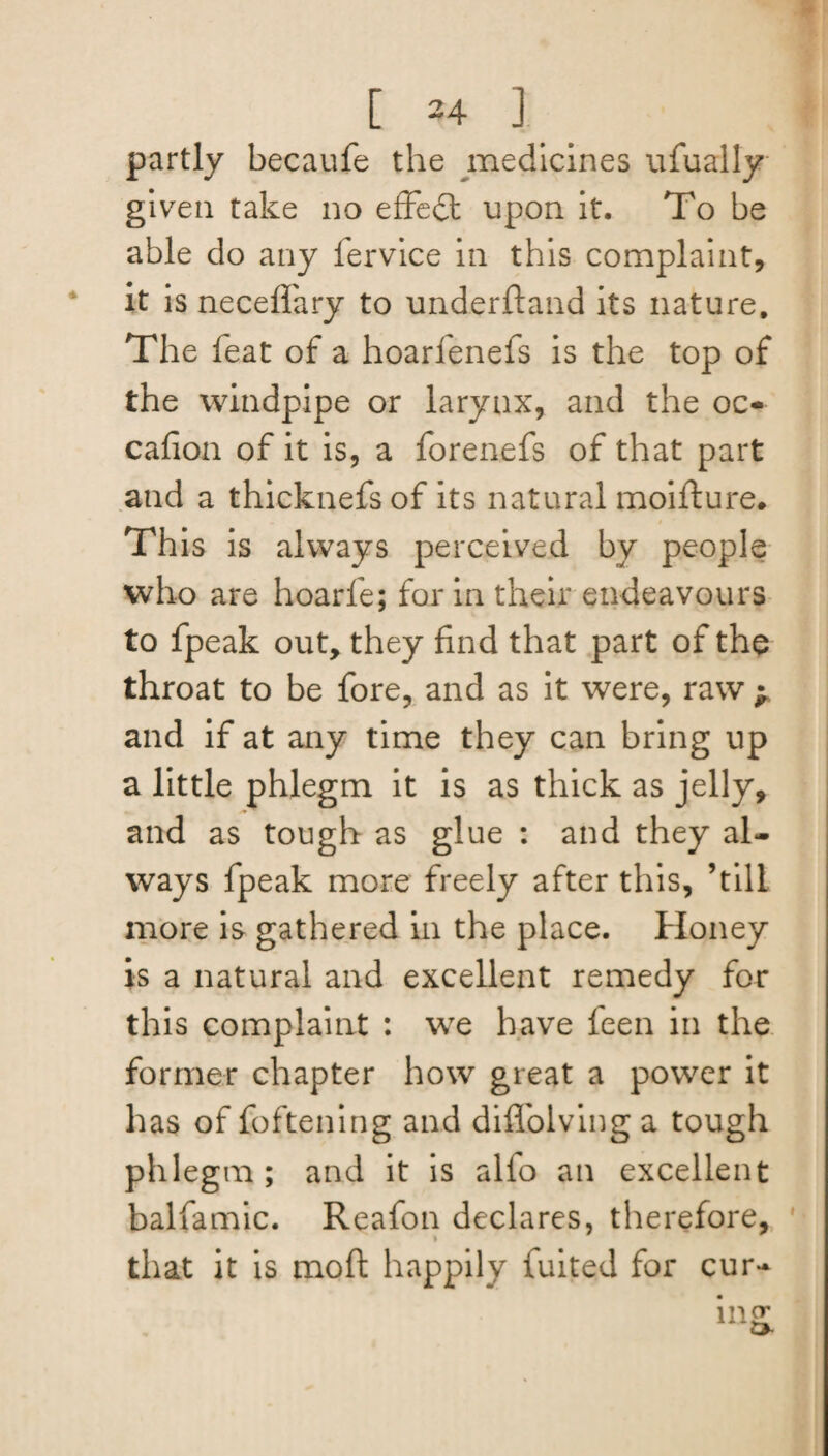 partly becaufe the medicines ufually given take no effect upon it. To be able do any fervice in this complaint, it is neceffary to underftand its nature. The feat of a hoarfenefs is the top of the windpipe or larynx, and the oc- cafion of it is, a forenefs of that part and a thicknefsof its natural moifture. This is always perceived by people who are hoarfe; for in their endeavours to fpeak out, they find that part of the throat to be fore, and as it were, raw ^ and if at any time they can bring up a little phlegm it is as thick as jelly, and as tough as glue : and they al¬ ways fpeak more freely after this, ’till more is gathered in the place. Honey is a natural and excellent remedy for this complaint : we have feen in the former chapter how great a power it has of foftening and diffolving a tough phlegm; and it is alfo an excellent balfamic. Reafon declares, therefore, that it is mo ft happily fuited for cur-
