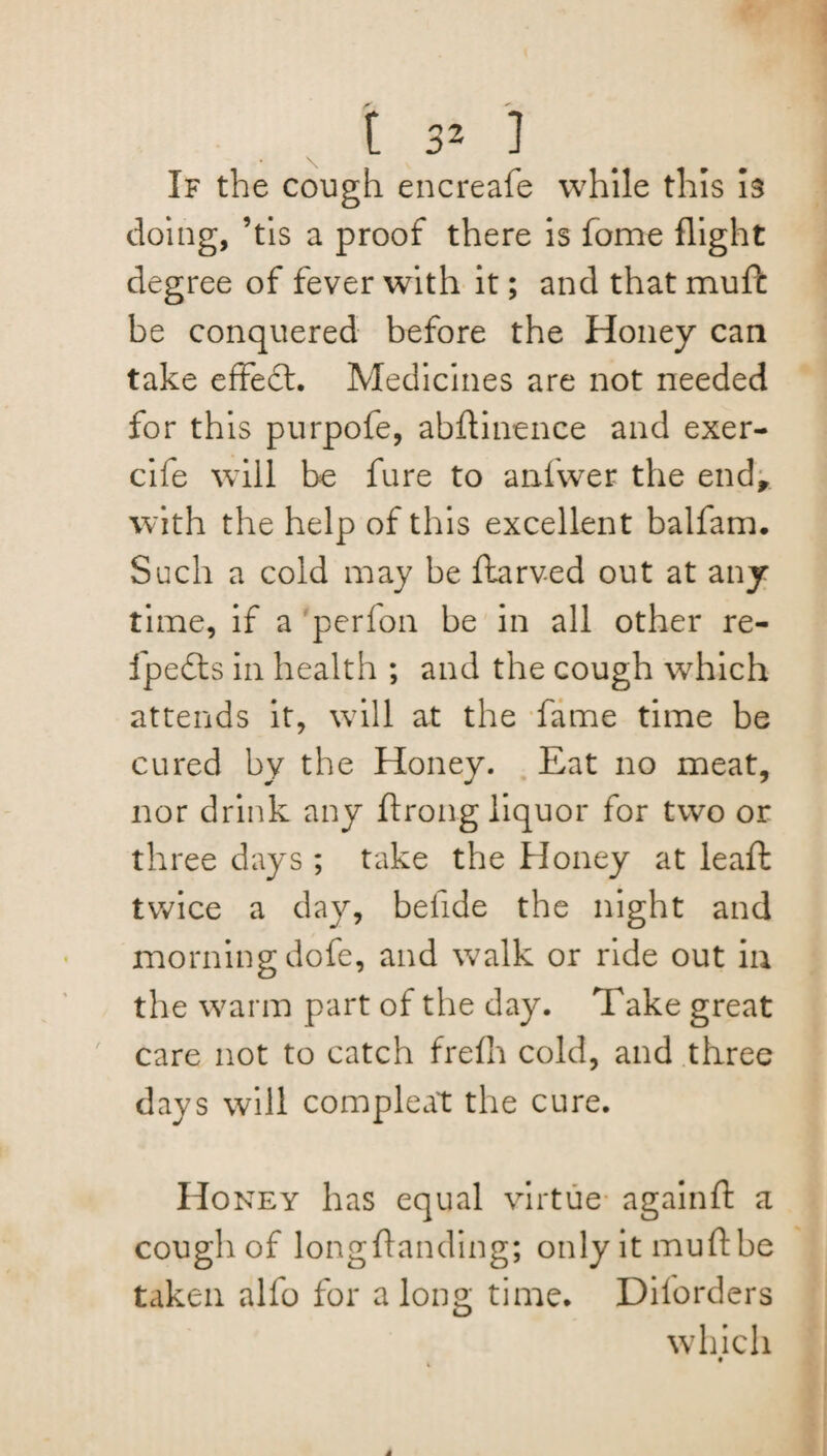 • \ If the cough encreafe while this is doing, ’tis a proof there is fome flight degree of fever with it; and that mufc be conquered before the Honey can take effect. Medicines are not needed for this purpofe, abftinence and exer- cife will be fure to anfwer the end, with the help of this excellent balfam. Such a cold may be ftarved out at any time, if a 'perfoil be in all other re- fpedts in health ; and the cough which attends it, will at the fame time be cured by the Honey. Eat no meat, nor drink any ftrong liquor for two or three days ; take the Honey at leaft twice a day, befide the night and morning dofe, and walk or ride out in the warm part of the day. Take great care not to catch frefli cold, and three days will compleat the cure. Honey has equal virtue againft a cough of long {landing; only it mull be taken alfo for along time. Diforders which • a