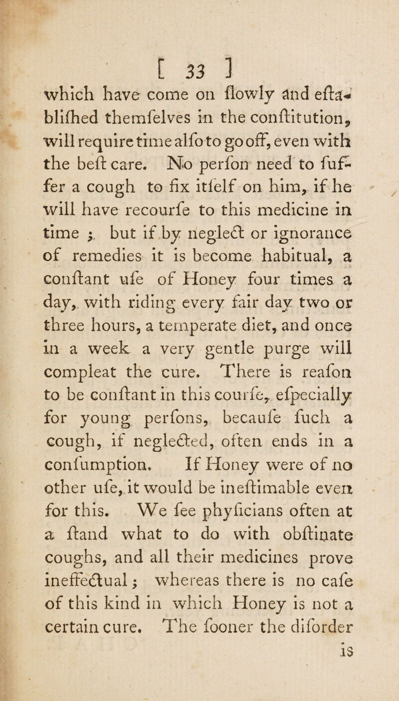 which have come on (lowly and efta- blifhed themfelves in the conftitution9 will require time alfo to go off, even with the heft care. No perfon need to dif¬ fer a cough to fix itlelf on him, if he will have recourfe to this medicine in time y but if by negleCt or ignorance of remedies it is become habitual, a conftant ufe of Honey four times a day, with riding every fair day two or three hours, a temperate diet, and once in a week a very gentle purge will compleat the cure. There is reafon to be conftant in this courfe, efpecially for young per Tons, becaufe fuch a cough, if negledted, often ends in a confumption. If Honey were of no other ufe, it would be ineftimable evert for this. We fee phyficians often at a ftand what to do with obftinate coughs, and all their medicines prove ineffectual; whereas there is no cafe of this kind in which Honey is not a certain cure. The fooner the diforder is