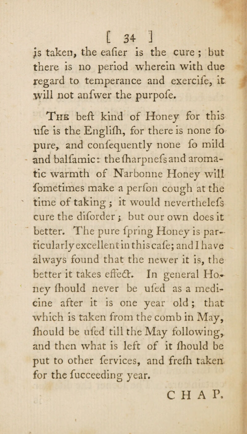is taken, the eafier is the cure ; but there is no period wherein with due regard to temperance and exercife, it will not anfwer the purpofe. The beft kind of Honey for this life is the Englifh, for there is none fo pure, and conlequently none fo mild and balfamic: theIharpnefsand aroma¬ tic warmth of Narbonne Honey will fome times make a per foil cough at the time of taking ; it would neverthelefs cure the diforder ; but our own does it better. The pure fpring Honey is par¬ ticularly excellent in this cafe; and 1 have always found that the newer it is, the better it takes efludf. In general Ho* ney fhould never be ufed as a medi¬ cine after it is one year old; that which is taken from the comb in May, fhould be ufed till the May following, and then what is left of it fhould be put to other fervices, and frefh taken for the fucceeding year. CHAP.