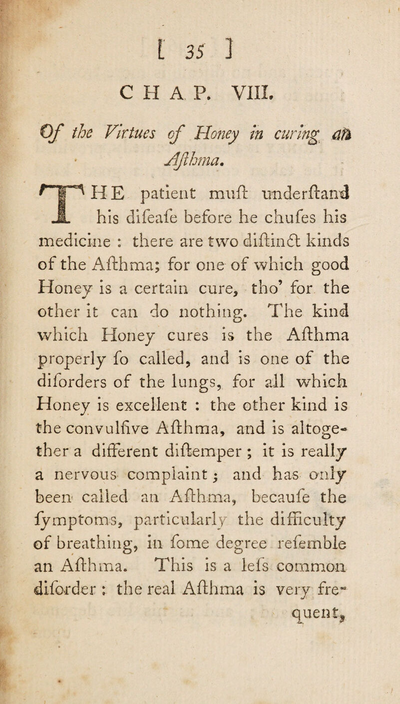 C H A P. VIII. Of the Virtues of Honey in curing 0% Afthma. HE patient muft tinder ft and his difeafe before he chufes his medicine : there are two diftindt kinds of the Afthma; for one of which good Honey is a certain cure, tho’ for the other it can do nothing. The kind which Honey cures is the Afthma properly fo called, and is one of the diforders of the lungs, for ail which Honey is excellent : the other kind is the convulfive Afthma, and is altoge¬ ther a different diftemper ; it is really a nervous complaint ♦ and has only been called an Afthma, becaufe the lymptoms, particularly the difficulty of breathing, in fame degree refemble an Afthma. This is a lefts common diforder : the real Afthma is very freM quentj