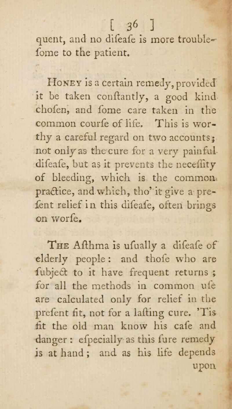 C ] quent, and no difeafe is more trouble^ fome to the patient. % j m t Honey is a certain remedy, provided it be taken conftantly, a good kind chofen, and fome care taken in the common courfe of life. This is wor¬ thy a careful regard on two accounts; not only as the cure for a very painful difeafe, but as it prevents the neceffity of bleeding, which is the common pradlice, and.which, tho’ it give a pre- fent relief in this difeafe, often brings on worfe. The Afthma is ufually a difeafe of elderly people: and thofe who are fubjedt to it have frequent returns ; for all the methods in common ufe are calculated only for relief in the prefent fit, not for a lading cure. ’Tis fit the old man know his cafe and danger : efpecially as this lure remedy is at hand ; and as his life depends upon