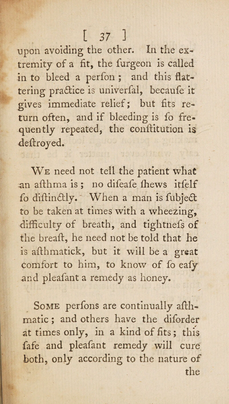 upon avoiding the other. In the ex¬ tremity of a fit, the furgeon is called in to bleed a perfon ; and this flat¬ tering pra&ice is univerfal, becaufe it gives immediate relief; but fits re¬ turn often, and if bleeding is fo fre¬ quently repeated, the conftitution is deftroyed. We need not tell the patient what an afthma is ; no dileafe fhews itfelf fo diftindtly. ~ When a man is fubjedt to be taken at times with a wheezing, difficulty of breath, and tightnefs of the bread:, he need not be told that he is afthmatick, but it will be a great comfort to him, to know of fo eafy and pleafant a remedy as honey. Some perfons are continually afth- matic; and others have the diforder at times only, in a kind of fits; this fafe and pleafant remedy will cure both, only according to the nature of the