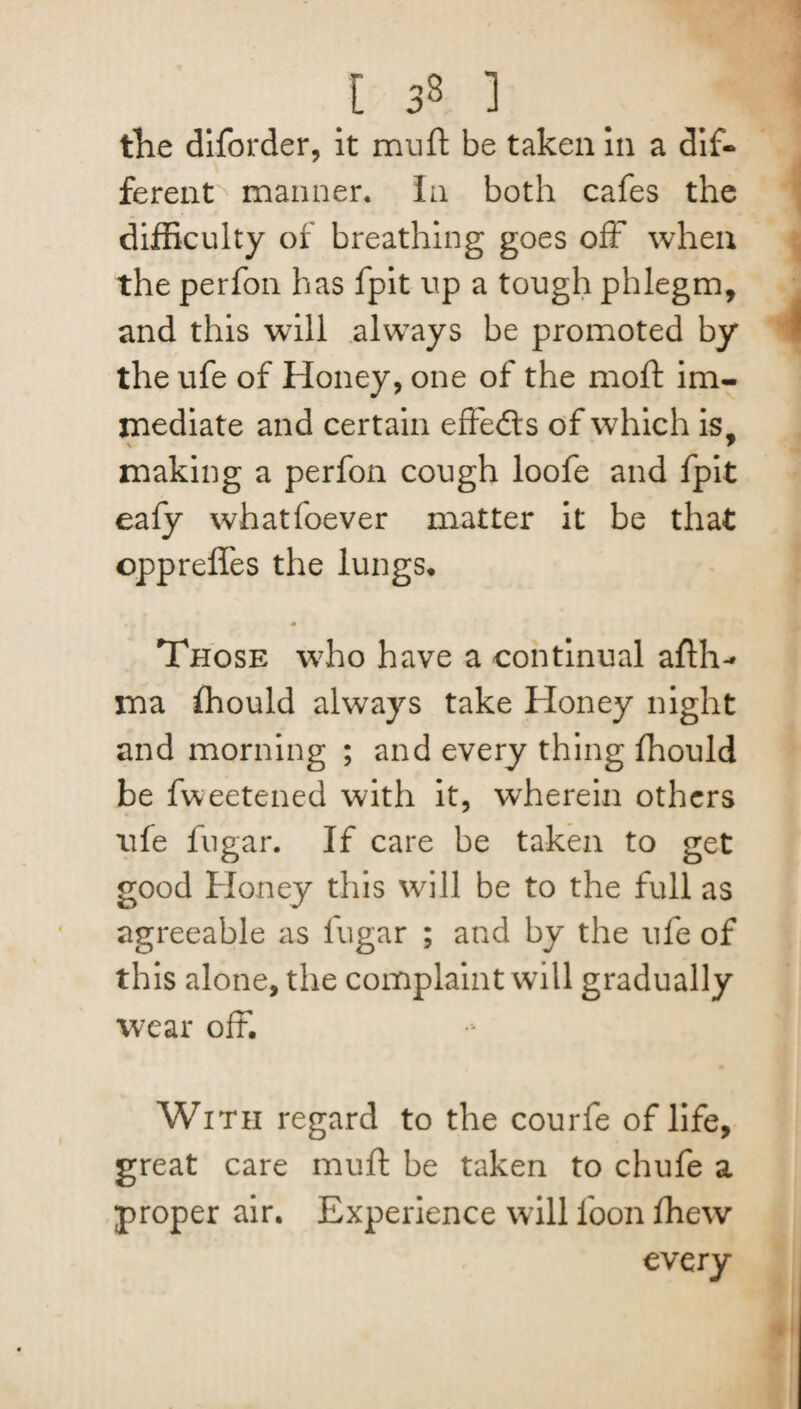 tlie diforder, it mu ft be taken in a dif¬ ferent manner. In both cafes the difficulty of breathing goes off when the perfon has fpit up a tough phlegm, and this will always be promoted by the ufe of Honey, one of the moft im¬ mediate and certain effeds of which is, % r making a perfon cough loofe and fpit eafy whatfoever matter it be that opprefl'es the lungs. Those who have a continual afth-* ma fhould always take Honey night and morning ; and every thing fhould be fweetened with it, wherein others ufe fugar. If care be taken to get good Honey this will be to the full as agreeable as fugar ; and by the ufe of this alone, the complaint will gradually wear off*. With regard to the courfe of life, great care muft be taken to chufe a proper air. Experience will foon fhew every