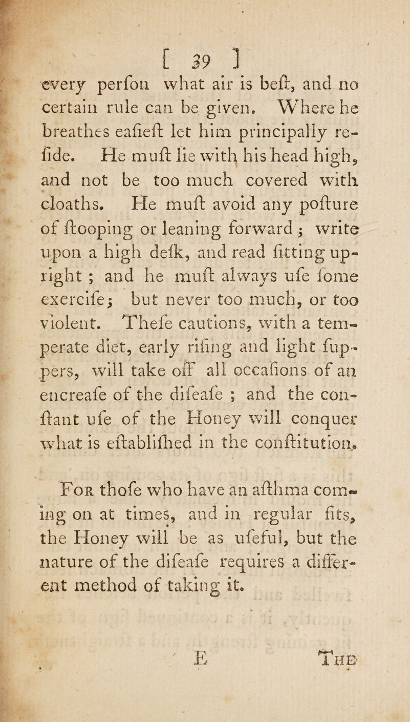 . [ 39 ] every perfon what air is beft, and no certain rule can be given. Where he breathes eafieft let him principally re- fide. He mu ft lie with his head high, and not be too much covered with cloaths. He mu ft avoid any pofture of Hooping or leaning forward ; write upon a high delk, and read fitting up¬ right ; and he muft always ufe fome exercife; but never too much, or too violent. Thefe cautions, with a tem¬ perate diet, early riling and light flip¬ pers, will take off all occafions of an encreafe of the difeafe ; and the con- flan t ufe of the Honey will conquer what is eflablifhed in the confix tut Ion,® For thofe who have an afthma com- ing on at times, and in regular fits, the Honey will be as ufeful, but the nature of the difeafe requires a differ¬ ent method of taking it* E 1 HE-
