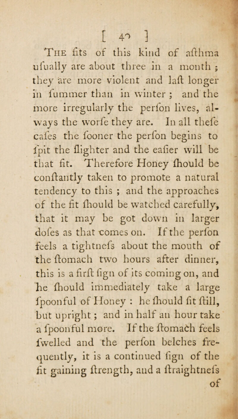 [ 4> ] The fits of this kind of afthma ufually are about three in a month ; they are more violent and la ft longer in lummer than in winter ; and the more irregularly the perfon lives, al¬ ways the worfe they are. In all thefe cafes the fooner the perfon begins to Ipit the fighter and the eafier will be that fit. Therefore Honey fhould be conftantly taken to promote a natural tendency to this ; and the approaches of the fit fhould be watched carefully, that it may be got down in larger dofes as that comes on. If the perfon feels a tightnefs about the mouth of the ftomach two hours after dinner, this is a firft fign of its coming on, and he fhould immediately take a large fpoonful of Honey : he fhould fit ftill, but upright; and in half an hour take a fpoonful more. If the ftomach feels fwelled and the perfon belches fre¬ quently, it is a continued fign of the fit gaining ftrength, and a ftraightnefs of