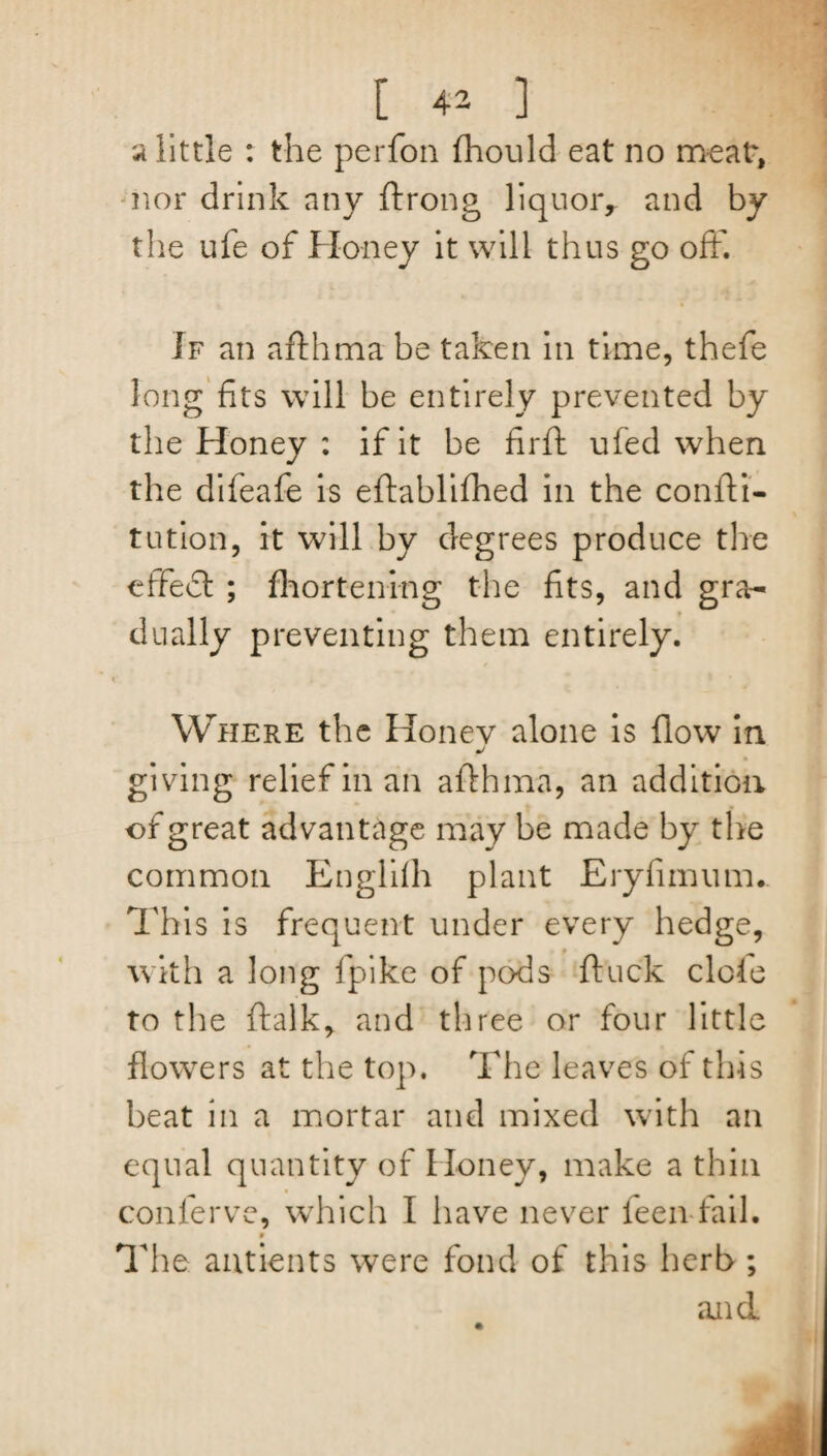 a little : the perfon fihould eat no meat, nor drink any ftrong liquor, and by the ufe of Honey it will thus go off. If an afthma be taken in time, thefe long fits will be entirely prevented by the Honey : if it be firft ufed when the difeafe is eftablifhed in the confti- tution, it will by degrees produce the effedl ; fhorteni-ng the fits, and gra¬ dually preventing them entirely. Where the Honev alone is flow in giving relief in an afthma, an addition of great advantage may be made by the common Englifh plant Eryfimum.. This is frequent under every hedge, with a long fpike of pods ftuck dole to the ftalk, and three or four little flowers at the top. The leaves of this beat in a mortar and mixed with an equal quantity of Honey, make a thin confer ve, which I have never feen fail. 9 The antients were fond of this herb ; and