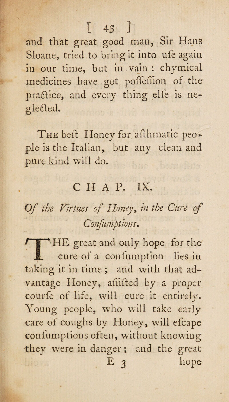 and that great good man, Sir Hans Sloane, tried to bring it into ufe again in our time, but in vain : chymical medicines have got poffeffion of the practice, and every thing elie is ne¬ glected. The beft Honey for afthmatic peo¬ ple is the Italian,, but any clean and pure kind will do. CHAP. IX. Of the Virtues of Honey, in the Cure of THE great and only hope for the cure of a confumption lies in taking it in time ; and with that ad¬ vantage Honey, afiifted by a proper courfe of life, will cure it entirely. Young people, who will take early care of coughs by Honey,, will efcape confumptions often, without knowing they were in danger; and the great E 3 hope Confumptions,