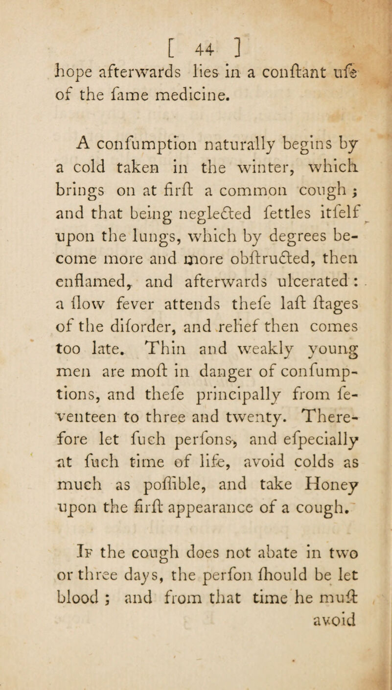 hope afterwards lies in a confbant life of the fame medicine. A confumption naturally begins by a cold taken in the winter, which brings on at firft a common cough ; and that being negledled fettles itlelf upon the lungs, which by degrees be¬ come more and more obftrudled, then enflamedy and afterwards ulcerated : a How fever attends thefe laft ftages of the diforder, and relief then comes too late. Thin and weakly young men are moft in danger of confump- tions, and thefe principally from fe- venteen to three and twenty. There¬ fore let fuch perfons-, and efpecially at fuch time of life, avoid colds as much as pofiible, and take Honey upon the firft appearance of a cough. If the cough does not abate in two or three days, the perfon fhould be let blood ; and from that time he muft avoid