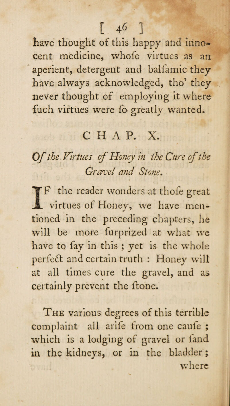 [ 4« ] have thought of this happy and inno¬ cent medicine, whole virtues as art  aperient, detergent and balfamic they have always acknowledged, tho’ they never thought of employing it where fuch virtues were fo greatly wanted. CHAP. X. Of the Virtues of Honey in the Cure of the Gravel and Stone. IF the reader wonders at thofe great virtues of Honey, we have men- tioned in the preceding chapters, he will be more furprized at what we have to fay in this ; yet is the whole perfect and certain truth : Honey will at all times cure the gravel, and as certainly prevent the ftone. The various degrees of this terrible complaint all arife from one cauie ; which is a lodging of gravel or land in the kidneys, or in the bladder; where
