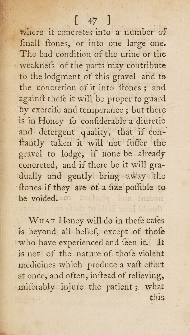 where it concretes into a number of fmall ftones, or into one large one# The bad condition of the urine or the weaknefs of the parts may contribute to the lodgment of this gravel and to the concretion of it into ftones ; and againft thefe it will be proper to guard by exercife and temperance ; but there is in Honey fo coniiderable a diuretic and detergent quality, that if con- ftantly taken it will not fuffer the gravel to lodge, if none be already concreted, and if there be it will gra¬ dually and gently bring away the ftones if they are of a fize poftible to be voided. What Honey will do in thefe cafes is beyond all belief, except of thofe who have experienced and feen it. It is not of the nature of thofe violent medicines which produce a vaft effort at once, and often, inftead of relieving, miferably injure the patient; what this.