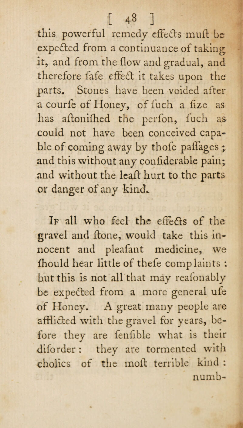 this powerful remedy effects muft be expected from a continuance of taking it, and from the flow and gradual, and therefore fafe effedl it takes upon the parts* Stones have been voided after a courfe of Honey, of fuch a fize as has aftonifhed the perfon, fuch as could not have been conceived capa¬ ble of coming away by thofe paffages ; and this without any confiderable pain; and without the lead hurt to the parts or danger of any kind. If all who feel the effedts of the gravel and ftone, would take this in¬ nocent and pleafant medicine, we Ihould hear little of thefe complaints : but this is not all that may reafonably be expedted from a more general ufe of Honey. A great many people are afflidted with the gravel for years, be¬ fore they are fenfible what is their diforder: they are tormented with cholics of the mod terrible kind : numb-