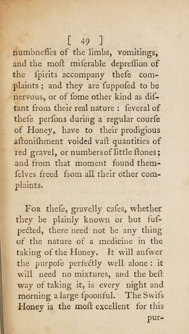numbneffes of the limbs, vomitings, and the moft miferable depreflion of the lpirits accompany thefe com¬ plaints ; and they are fuppofed to be nervous, or of fome other kind as dif- tant from their real nature : feveral of thefe perfons during a regular courfe of Honey, have to their prodigious aftonilhment voided vaft quantities of red gravel, or numbersof little ft ones; and from that moment found them- felves freed from ail their other com¬ plaints. For thefe, gravelly cafes, whether they be plainly known or but fuf- pedted, there need not be any thing of the nature of a medicine in the taking of the Honey. It will anfwer the purpofe perfe&ly well alone : it will need no mixtures, and the beft way of taking it, is every night and morning a large fpoonful. The Swifs Honey is the moft excellent for this pur-