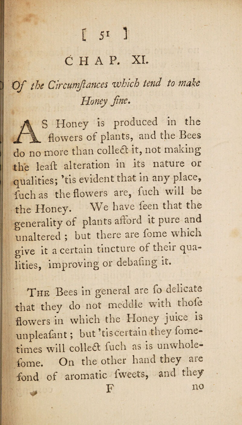 CHAP. XI. Of the Circumfiances which tend to tnake Honey fine. S Honey is produced in the flowers of plants, and the Bees do no more than collect it, not malting the leaft alteration in its nature or qualities; ’tis evident that in any place, fuch as the florvers are, fuch will be the Honey. We have feen that the generality of plants afford it pure and unaltered ; but there aie fomo which give it a certain tincture of their qua¬ lities, improving or debaflng it. The Bees in general are 10 dencate that they do not meddle with thole flowers in which the Honey juice is unpleafant; but ’tiscertain they fome- times will colled fuch as is unwhole- fome. On the other hand they are fond of aromatic fweets, and they F no