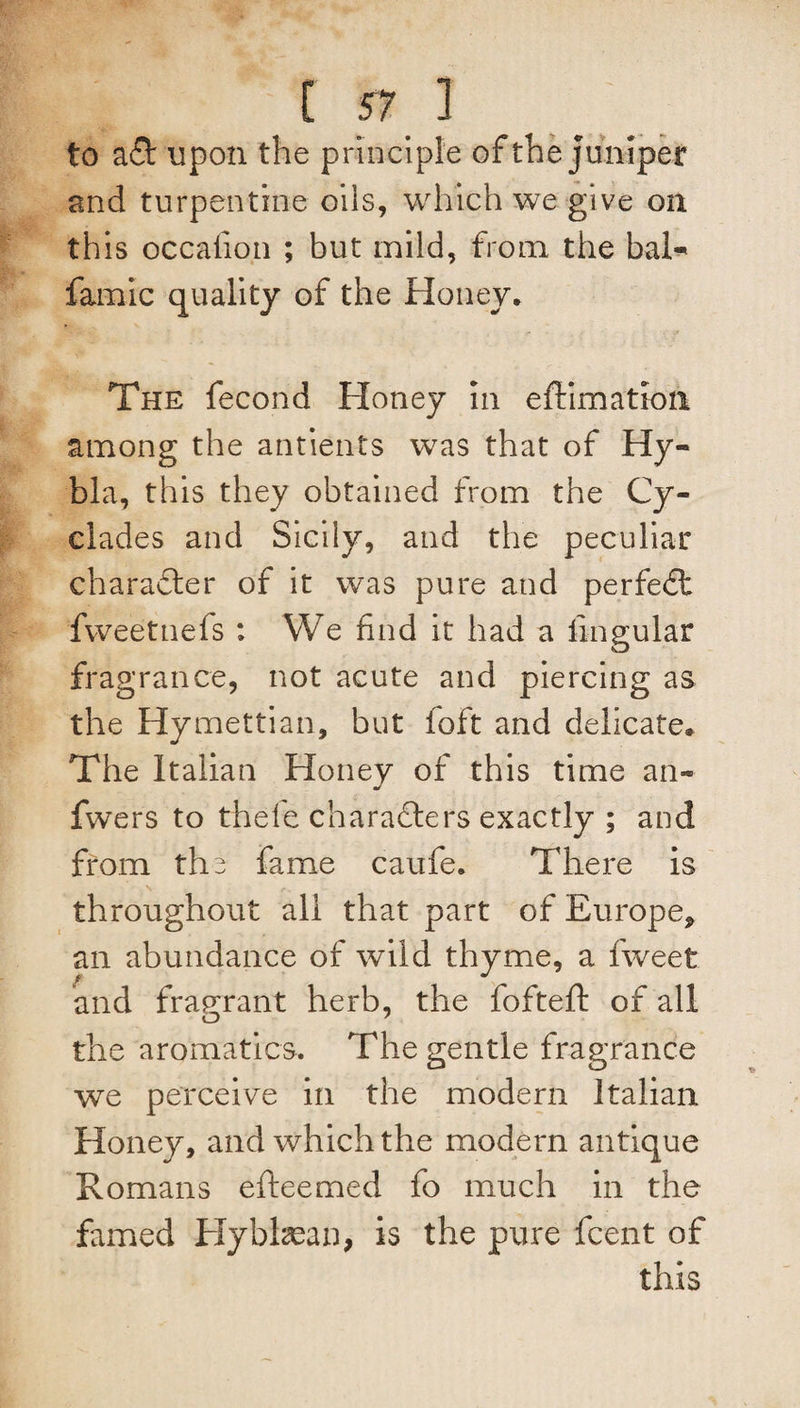 to a& upon the principle of the juniper and turpentine oils, which we give on this occafion ; but mild, from the baR famic quality of the Honey. The fecond Honey in effimation among the antients was that of Hy- bla, this they obtained from the Cy¬ clades and Sicily, and the peculiar character of it was pure and perfect fweetnefs : We find it had a lingular fragrance, not acute and piercing as the Hymettian, but foft and delicate. The Italian Honey of this time an- fwers to thefe characters exactly ; and from the fame caufe. There is throughout all that part of Europe* an abundance of wild thyme, a fweet and fragrant herb, the fofteft of all the aromatics. The gentle fragrance we perceive in the modern Italian Honey, and which the modern antique Romans efteemed fo much in the famed Hybhean, is the pure fcent of this