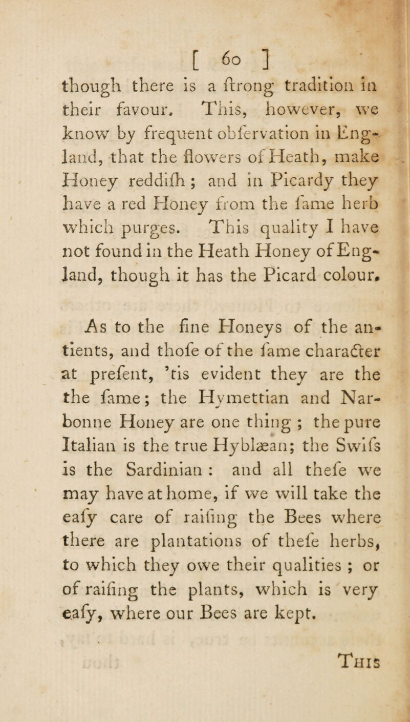 [ 6° ] though there is a ftrong tradition in their favour. This, however, we know by frequent obfervation in Eng¬ land, that the flowers of Heath, make Honey reddilh; and in Picardy they have a red Ploney from the lame herb which purges. This quality I have not found in the Heath Honey of Eng¬ land, though it has the Picard colour, .As to the fine Honeys of the an- tients, and thofe of the lame character at prefent, ’tis evident they are the the fame; the Hvmettian and Nar- bonne Honey are one thing ; the pure Italian is the true Hyblaean; the Swifs is the Sardinian : and all thefe we may have at home, if we will take the ealy care of railing the Bees where there are plantations of thefe herbs, to which they owe their qualities ; or of railing the plants, which is very ealy, where our Bees are kept.