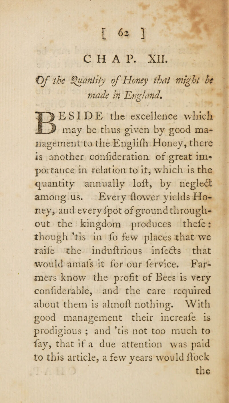 CHAP. xir. Of the Quantity of Honey that might he made in 'England. BESIDE the excellence which may be thus given by good ma¬ nagement to the Englifh Honey, there is another confideration of great im¬ portance in relation to it, which is the quantity annually loft, by neglect among us. Every flower yields Ho¬ ney, and every fpot of ground through¬ out the kingdom produces thefe: though ’tis in fo few places that we raife the induflrious infedls that would amafs it for our fervice. Far¬ mers know the profit of Bees is very confiderable, and the care required about them is almoft nothing. With good management their increafe is prodigious ; and ’tis not too much to fay, that if a due attention was paid to this article, a few years wrould flock the