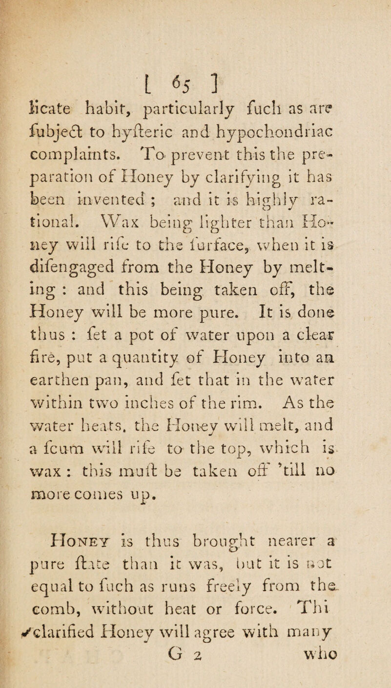 iicate habit, particularly fuch as are fubject to hyfteric and hypochondriac complaints. To prevent this the pre¬ paration of Honey by clarifying it has been invented ; and it is highly ra¬ tional. Wax being lighter than Ho¬ ney will rife to the iurface, when it is difen gaged from the Honey by melt¬ ing : and this being taken off, the Honey will be more pure. It is done thus : fet a pot of water upon a clear fire, put a quantity of Honey into an earthen pan, and fet that in the water within two inches of the rim. As the water heats, the Honey will melt, and a fciim will rife to the top, which is* wax : this mull be taken oft ’till no more comes up. Honey is thus brought nearer a pure flute than it was, but it is not equal to fuch as runs freely from tha comb, without heat or force. Thi ✓clarified Honey will agree with many G 2 who