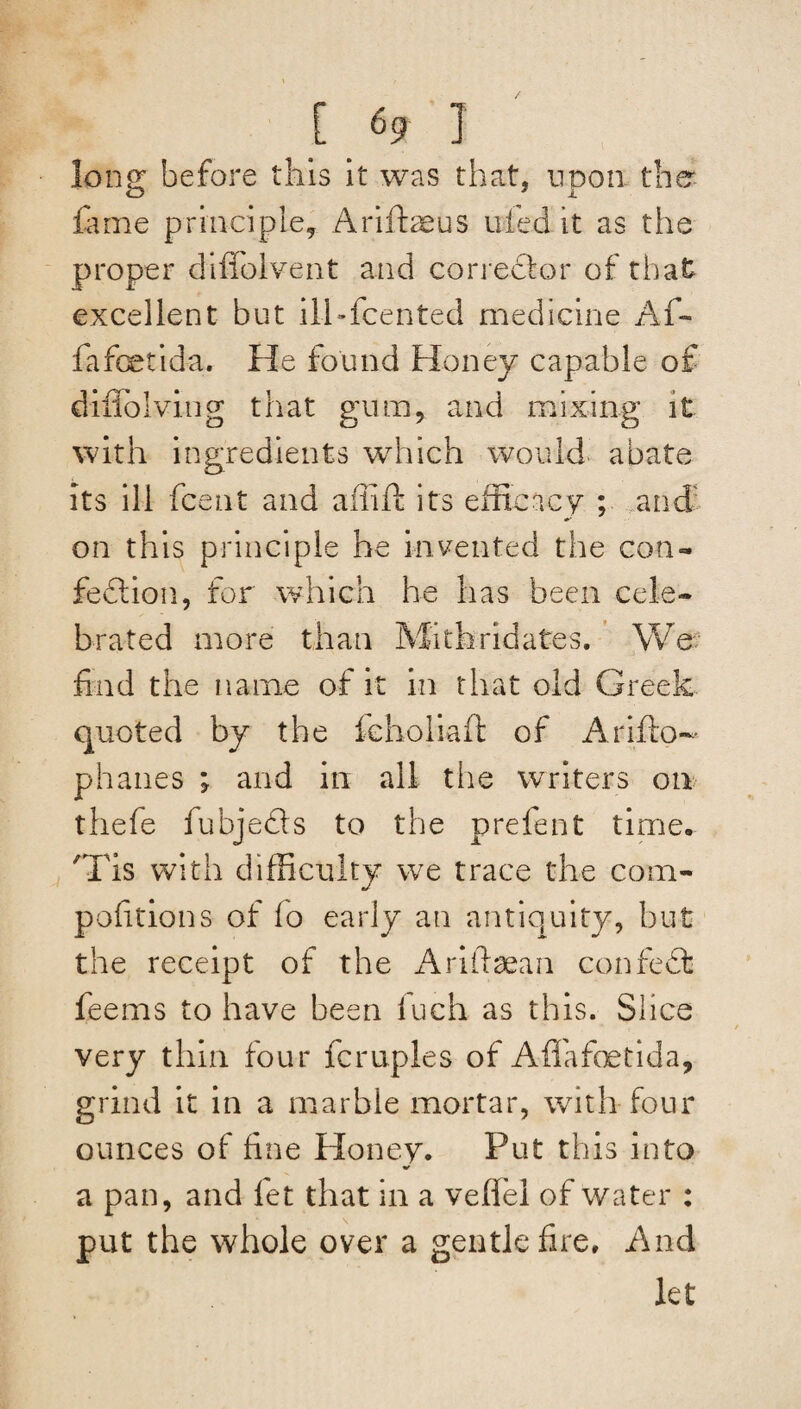 long before this it was that, upon the fame principle, Arifbeus tiled it as the proper diflolvent and corrector of that excellent but ilhfcented medicine Al¬ fa feet ida. He found Honey capable of diffolving that gum, and mixing it with ingredients which would abate its ill fcent and affift its efficacy ; arid on this principle he invented the con- fedlion, for which he has been cele¬ brated more than Mitbridates. We find the name of it in that old Greek quoted by the leholiaft of Arifto- phanes ; and in all tlie writers on thefe fubjedis to the prelent time, 'Tis with difficulty we trace the com- pofitions of lo early an antiquity, hut the receipt of the Ariftaean confedt feems to have been luch as this. Slice very thin four Temples of Afifafoetida, grind it in a marble mortar, with four ounces of fine Honey. Put this into a pan, and let that in a veflfel of water : put the whole over a gentle fire. And let