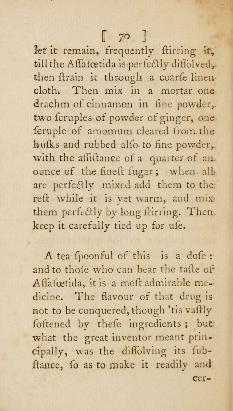 f 7° I let It remain, frequently ftirring if, fill the Afl'afoetida isperfedlly diflolved, then ft rain k through a coarfe linen cloth. Then mix in a mortar one drachm of cinnamon in fine powder,, two fcruples of powder of ginger, one. feruple of amomum cleared from the hulks and rubbed alfo to fine powder, with the afiiftance of a quarter of an ounce of the fineft fugar ; when a!L are perfeftly mixed add them to the. reft while it is vet warm, and mix them perfectly by long ftirring. Then, keep it carefully tied up for ule. A tea fpoonful of this is a dofe : and to thole who can bear the tafte of Aflafoetida, it is a moft admirable me¬ dicine. The flavour of that drug is not to be conquered, though ’tis vaftly fbftened by thefe ingredients ; but what the great inventor meant prin¬ cipally, was the diflblving its fub- ftance, fo as to make it readily and ccr-