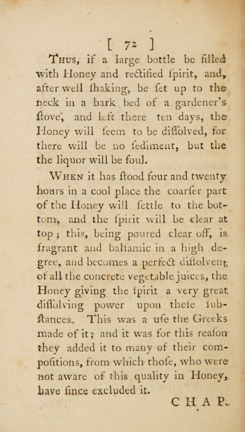 Thus, if a large bottle be filled with Honey and rectified fpirit, and, after well lhaking, be fet up to the neck in a bark bed of a gardener’s ffove, and left there ten days, the Honey will leem to be diffolved, for there will be no fedimeut, but the the liquor will be foul. When it has flood four and twenty hours in a cool place the coarfer part of the Honey will fettle to the bot¬ tom, and the fpirit will be clear at top ; this, being poured clear off, is fragrant and baliamic in a high de¬ gree, and becomes a perfect diiiolvent of all the concrete vegetable juices, the Honey giving the fpirit a very great diflolving power upon theie lub- flances, This was a uie tire Oree ks made of it;- and it was for this realon they added it to many of their com- pofitions, from which thofe, who were not aware of this quality in Honey, have fince excluded it.