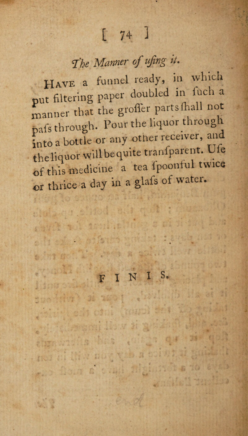 The Manner of ufmg it. Have a funnel ready, in winch put filtering paper doubled in fuch a manner that the groffer parts fhall not pal's through. Pour the liquor through into a bottle or any other receiver, and theliquor will be quite tranfparent. Ufe of this medicine a tea fpoontul twice or thrice a day in a glafs of water. finis*