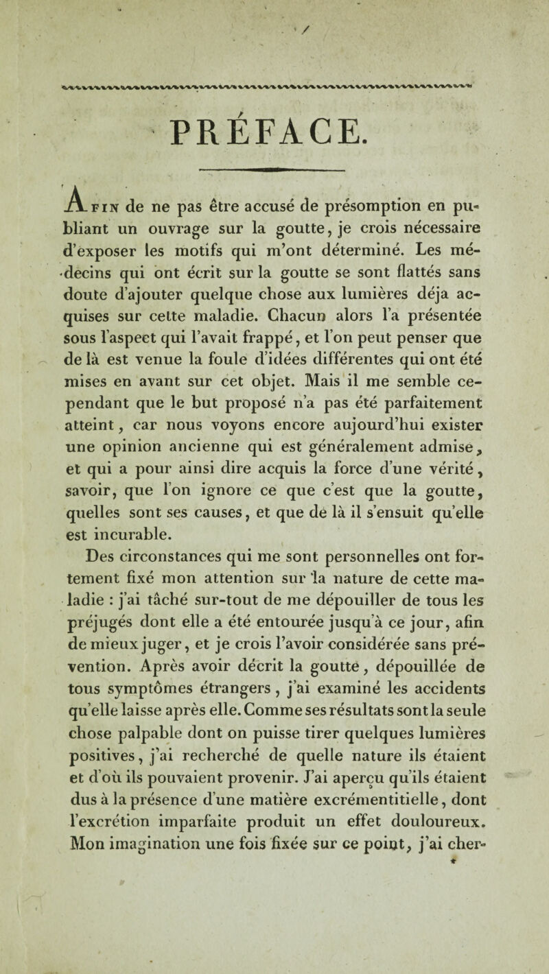 . ' / PRÉFACE. A-fin de ne pas être accusé de présomption en pu¬ bliant un ouvrage sur la goutte, je crois nécessaire d’exposer les motifs qui m’ont déterminé. Les mé¬ decins qui ont écrit sur la goutte se sont flattés sans doute d’ajouter quelque chose aux lumières déjà ac¬ quises sur celte maladie. Chacun alors l’a présentée sous l’aspect qui l’avait frappé, et l’on peut penser que de là est venue la foule d’idées différentes qui ont été mises en avant sur cet objet. Mais il me semble ce¬ pendant que le but proposé n’a pas été parfaitement atteint, car nous voyons encore aujourd’hui exister une opinion ancienne qui est généralement admise, et qui a pour ainsi dire acquis la force d’une vérité, savoir, que l’on ignore ce que c’est que la goutte, quelles sont ses causes, et que de là il s’ensuit qu’elle est incurable. Des circonstances qui me sont personnelles ont for¬ tement fixé mon attention sur la nature de cette ma¬ ladie : j’ai tâché sur-tout de me dépouiller de tous les préjugés dont elle a été entourée jusqu’à ce jour, afin de mieux juger, et je crois l’avoir considérée sans pré¬ vention. Après avoir décrit la goutte, dépouillée de tous symptômes étrangers , j’ai examiné les accidents qu elle laisse après elle. Comme ses résultats sont la seule chose palpable dont on puisse tirer quelques lumières positives, j’ai recherché de quelle nature ils étaient et d’où ils pouvaient provenir. J’ai aperçu qu’ils étaient dus à la présence d’une matière excrémentitielle, dont l’excrétion imparfaite produit un effet douloureux. Mon imagination une fois fixée sur ce point, j’ai cher-
