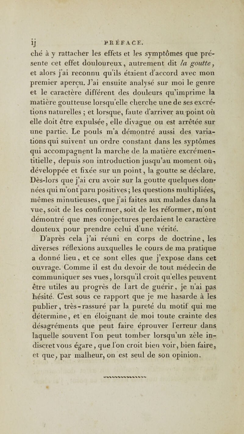 ij PRÉFACE. ché à y rattacher les effets et les symptômes que pré¬ sente cet effet douloureux, autrement dit la goutte, et alors j’ai reconnu qu’ils étaient d’accord avec mon premier aperçu. J’ai ensuite analysé sur moi le genre et le caractère différent des douleurs qu’imprime la matière goutteuse lorsqu’elle cherche une de ses excré¬ tions naturelles ; et lorsque, faute d’arriver au point où elle doit être expulsée, elle divague ou est arrêtée sur une partie. Le pouls m’a démontré aussi des varia¬ tions qui suivent un ordre constant dans les syptômes qui accompagnent la marche de la matière excrémen- titielle, depuis son introduction jusqu’au moment où, développée et fixée sur un point, la goutte se déclare. Dès-lors que j’ai cru avoir sur la goutte quelques don¬ nées qui m’ont paru positives ; les questions multipliées, mêmes minutieuses, que j ai faites aux malades dans la vue, soit de les confirmer, soit de les réformer, m’ont démontré que mes conjectures perdaient le caractère douteux pour prendre celui d’une vérité. D’après cela j’ai réuni en corps de doctrine, les diverses réflexions auxquelles le cours de ma pratique a donné lieu, et ce sont elles que j’expose dans cet ouvrage. Comme il est du devoir de tout médecin de communiquer ses vues, lorsqu’il croit qu elles peuvent être utiles au progrès de lart de guérir, je n’ai pas hésité. C’est sous ce rapport que je me hasarde à les publier, très-rassuré par la pureté du motif qui me détermine, et en éloignant de moi toute crainte des désagréments que peut faire éprouver Terreur dans laquelle souvent l’on peut tomber lorsqu’un zèle in¬ discret vous égare, que Ton croit bien voir, bien faire, et. que , par malheur, on est seul de son opinion.