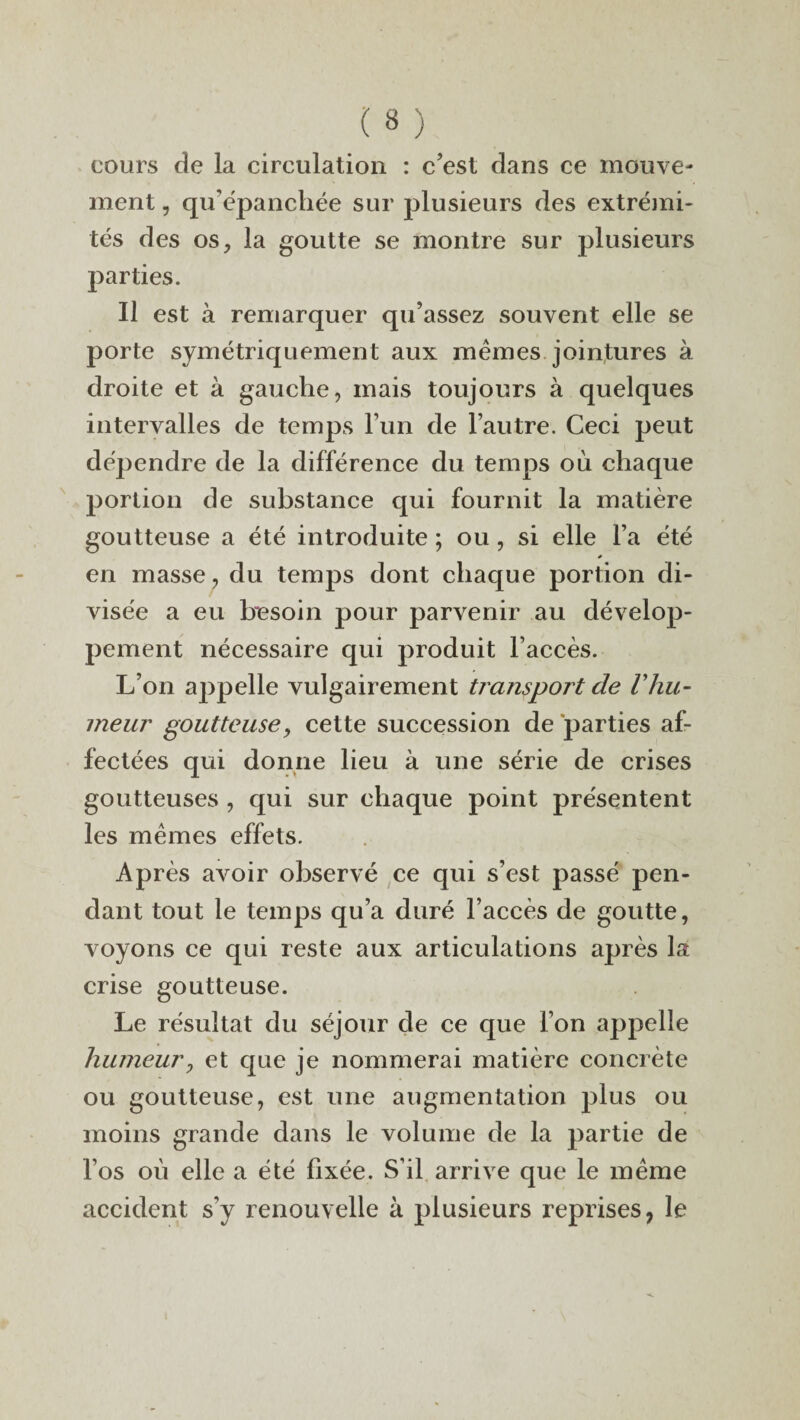 cours de la circulation : c’est dans ce mouve¬ ment , qu’épanchée sur plusieurs des extrémi¬ tés des osy la goutte se montre sur plusieurs parties. Il est à remarquer qu’assez souvent elle se porte symétriquement aux mêmes jointures à droite et à gauche, mais toujours à quelques intervalles de temps l’un de l’autre. Ceci peut dépendre de la différence du temps où chaque portion de substance qui fournit la matière goutteuse a été introduite ; ou , si elle l’a été s en masse, du temps dont chaque portion di¬ visée a eu besoin pour parvenir au dévelop¬ pement nécessaire qui produit l’accès. L’on ajipelle vulgairement transport de Vhu¬ meur goutteuse, cette succession de parties af¬ fectées qui donne lieu à une série de crises goutteuses , qui sur chaque point présentent les mêmes effets. Après avoir observé ce qui s’est passé pen¬ dant tout le temps qu’a duré l’accès de goutte, voyons ce qui reste aux articulations après la crise goutteuse. Le résultat du séjour de ce que l’on appelle humeur, et que je nommerai matière concrète ou goutteuse, est une augmentation plus ou moins grande dans le volume de la partie de l’os où elle a été fixée. S’il arrive que le même accident s’y renouvelle à plusieurs reprises, le