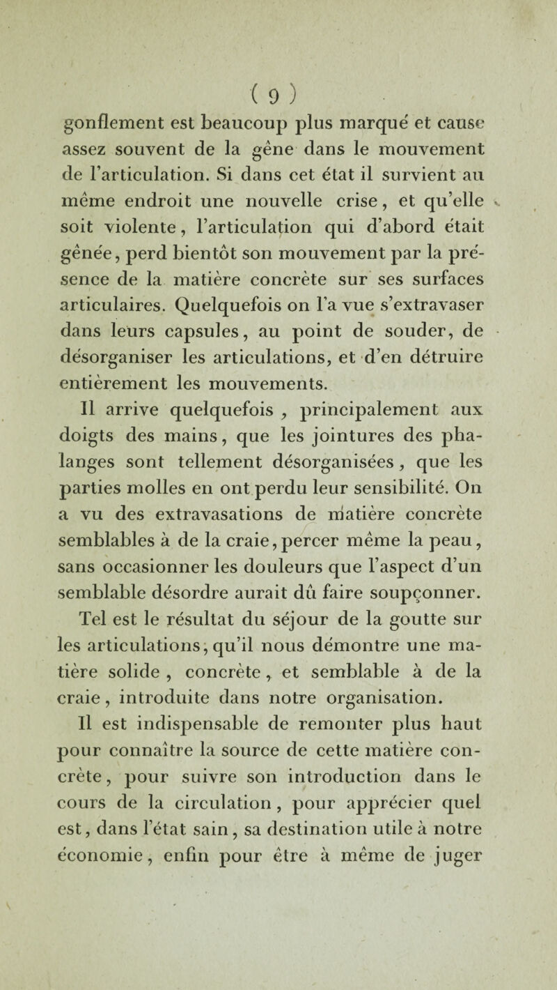 gonflement est beaucoup plus marque et cause assez souvent de la gène dans le mouvement de l’articulation. Si dans cet état il survient au meme endroit une nouvelle crise, et qu’elle soit violente, l’articulation qui d’abord était gênée, perd bientôt son mouvement par la pré¬ sence de la matière concrète sur ses surfaces articulaires. Quelquefois on l’a vue s’extravaser dans leurs capsules, au point de souder, de désorganiser les articulations, et d’en détruire entièrement les mouvements. Il arrive quelquefois , principalement aux doigts des mains, que les jointures des pha¬ langes sont tellement désorganisées, que les parties molles en ont perdu leur sensibilité. On a vu des extravasations de matière concrète semblables à de la craie,percer même la peau, sans occasionner les douleurs que l’aspect d’un semblable désordre aurait du faire soupçonner. Tel est le résultat du séjour de la goutte sur les articulations, qu’il nous démontre une ma¬ tière solide , concrète, et semblable à de la craie, introduite dans notre organisation. Il est indispensable de remonter plus haut pour connaître la source de cette matière con¬ crète , pour suivre son introduction dans le cours de la circulation , pour apprécier quel est, dans l’état sain , sa destination utile à notre économie, enfin pour être à même de juger