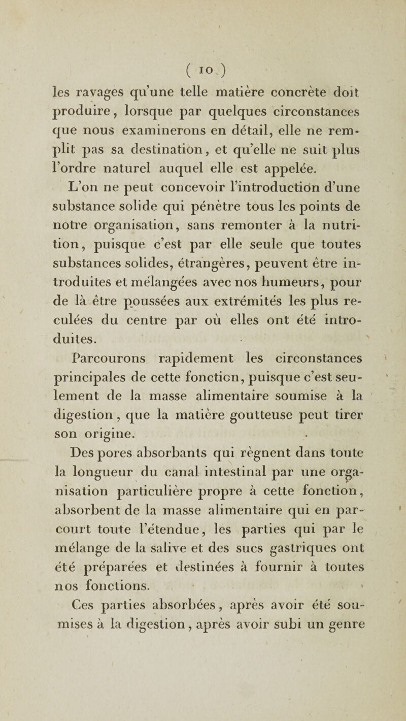 (IO ) les ravages qu’une telle matière concrète doit produire, lorsque par quelques circonstances que nous examinerons en détail, elle ne rem¬ plit pas sa destination, et qu’elle ne suit plus l’ordre naturel auquel elle est appelée. L’on ne peut concevoir l’introduction d’une substance solide qui pénètre tous les points de notre organisation, sans remonter à la nutri¬ tion, puisque c’est par elle seule que toutes substances solides, étrangères, peuvent être in¬ troduites et mélangées avec nos humeurs, pour de là être poussées aux extrémités les plus re¬ culées du centre par où elles ont été intro¬ duites. Parcourons rapidement les circonstances principales de cette fonction, puisque c’est seu¬ lement de la masse alimentaire soumise à la digestion, que la matière goutteuse peut tirer son origine. Des pores absorbants qui régnent dans toute la longueur du canal intestinal par une orga¬ nisation particulière propre à cette fonction, absorbent de la masse alimentaire qui en par¬ court toute l’étendue, les parties qui par le mélange de la salive et des sucs gastriques ont été préparées et destinées à fournir à toutes nos fonctions. Ces parties absorbées, après avoir été sou¬ mises à la digestion, après avoir subi un genre