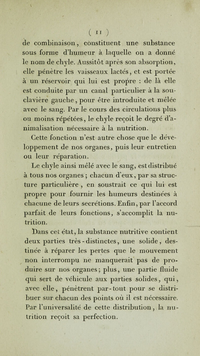 de combinaison, constituent une substance sous forme d’humeur à laquelle on a donne le nom de chyle. Aussitôt après son absorption, elle pénètre les vaisseaux lactés, et est portée a un réservoir qui lui est propre : de là elle est conduite par un canal particulier à la sou- clavière gauche, pour être introduite et mêlée avec le sang. Par le cours des circulations plus ou moins répétées, le chyle reçoit le degré d’a¬ nimalisation nécessaire à la nutrition. Cette fonction n’est autre chose que le déve¬ loppement de nos organes, puis leur entretien ou leur réparation. Le chyle ainsi mêlé avec le sang, est distribué à tous nos organes ; chacun d’eux, par sa struc¬ ture particulière , en soustrait ce qui lui est propre pour fournir les humeurs destinées à chacune de leurs secrétions. Enfin, par l’accord parfait de leurs fonctions, s’accomplit la nu¬ trition. ï)ans cet état, la substance nutritive contient deux parties très - distinctes, une solide , des¬ tinée à réparer les pertes que le mouvement non interrompu ne manquerait pas de pro¬ duire sur nos organes; plus, une partie fluide qui sert de véhicule aux parties solides, qui, avec elle, pénètrent par-tout pour se distri¬ buer sur chacun des points où il est nécessaire. Par l’universalité de cette distribution, la nu¬ trition reçoit sa perfection.