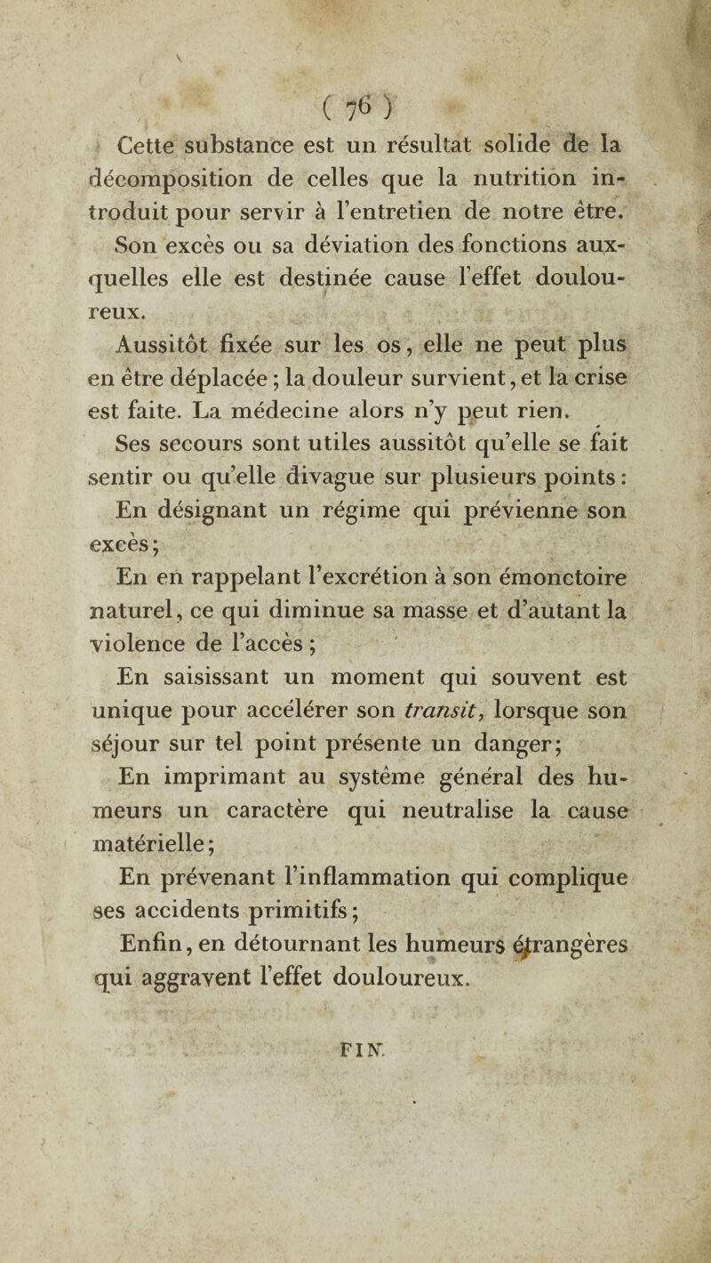V V 1 ' ( 76 ) Cette substance est un résultat solide de la décomposition de celles que la nutrition in¬ troduit pour servir à l’entretien de notre être. Son excès ou sa déviation des fonctions aux¬ quelles elle est destinée cause l’effet doulou¬ reux. Aussitôt fixée sur les os, elle ne peut plus en être déplacée ; la douleur survient, et la crise est faite. La médecine alors n’y peut rien. Ses secours sont utiles aussitôt qu’elle se fait sentir ou qu’elle divague sur plusieurs points : En désignant un régime qui prévienne son excès ; En en rappelant l’excrétion à son émonctoire naturel, ce qui diminue sa masse et d’autant la violence de l’accès ; En saisissant un moment qui souvent est unique pour accélérer son transit, lorsque son séjour sur tel point présente un danger; En imprimant au système général des hu¬ meurs un caractère qui neutralise la cause matérielle ; En prévenant l’inflammation qui complique ses accidents primitifs ; Enfin, en détournant les humeurs étrangères qui aggravent l’effet douloureux. FIK