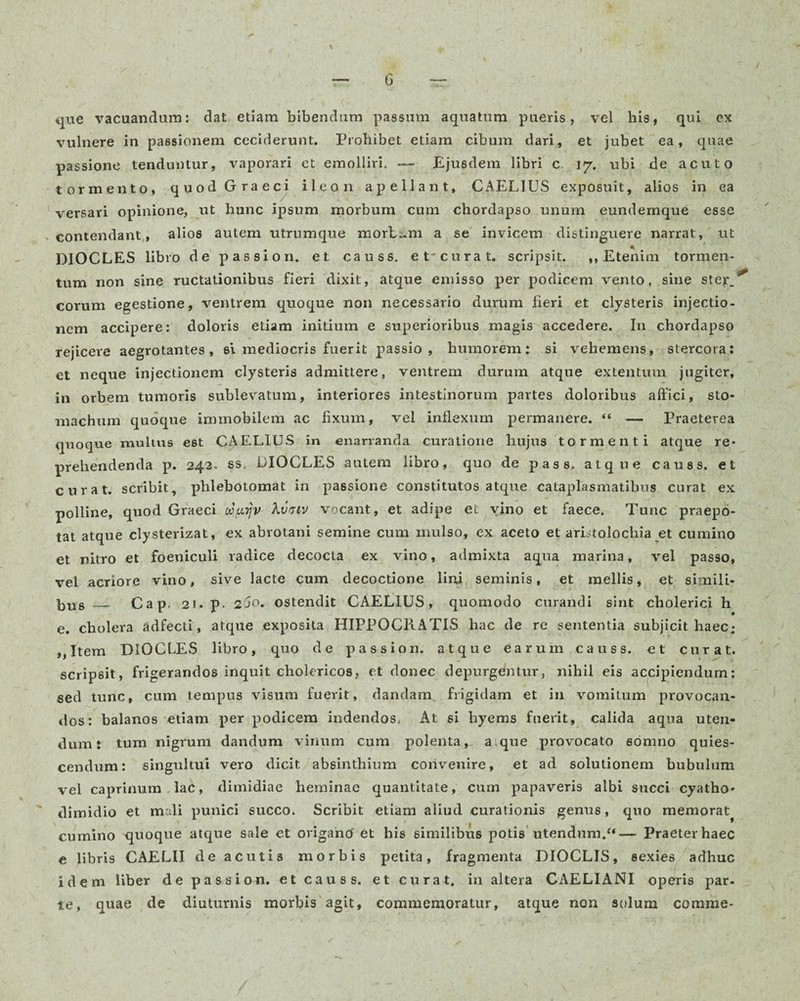 que vacuandam: dat etiam bibendum passum aquatum pueris, vel his, qui ex vulnere in passionem ceciderunt. Prohibet etiam cibum dari, et jubet ea, quae passione tenduntur, vaporari ct emolliri. —- Ejusdem libri c 17. ubi de acuto tormento, quod Graeci ileon apellant, CAELIUS exposuit, alios in ea versari opinione, ut hunc ipsum morbum cum chordapso unum eundemque esse contendant, alios autem utrumque mortem a se invicem distinguere narrat, ut DIOCLES libro de passio n. et causs. et curat, scripsit. ,, Etenim tormen¬ tum non sine ructationibus fieri dixit, atque emisso per podicem vento, sine ster_ eorum egestione, ventrem quoque non necessario durum fieri et clysteris injectio¬ nem accipere: doloris etiam initium e superioribus magis accedere. In chordapso rejicere aegrotantes, si mediocris fuerit passio, humorem: si vehemens, stercora: et neque injectionem clysteris admittere, ventrem durum atque extentum jugiter, in orbem tumoris sublevatum, interiores intestinorum partes doloribus affici, sto¬ machum quoque immobilem ac fixum, vel inflexum permanere. “ — Praeterea quoque multus est CAELIUS in enarranda curatione hujus tormenti atque re¬ prehendenda p. 242. ss. DIOCLES autem libro, quo de pass. atque causs. et curat, scribit, phlebotomat in passione constitutos atque cataplasmatibus curat ex polline, quod Graeci wpijv Atmv vocant, et adipe et vino et faece. Tunc praepo¬ tat atque clysterizat, ex abrotani semine cum mulso, ex aceto et aristolochia et cumino et nitro et foeniculi radice decocta ex vino, admixta aqua marina, vel passo, vel acriore vino, sive lacte cum decoctione lini seminis, et mellis, et simili¬ us __ Cap. 21. p. 2jo. ostendit CAELIUS, quomodo curandi sint cholerici h e. cholera adfecti, atque exposita HIPPOCRATIS hac de re sententia subjicit haec; ,,Item DIOCLES libro, quo de passio n. atque earum causs. et curat, scripsit, frigerandos inquit cholericos, et donec depurgentur, nihil eis accipiendum: sed tunc, cum tempus visum fuerit, dandam frigidam et in vomitum provocan¬ dos: balanos etiam per podicem indendos. At si hyems fuerit, calida aqua uten¬ dum: tum nigrum dandum vinum cum polenta, a.que provocato somno quies¬ cendum: singultui vero dicit absinthium convenire, et ad solutionem bubulum vel caprinum lac, dimidiae heminae quantitate, cum papaveris albi succi cyatho- dimidio et mali punici succo. Scribit etiam aliud curationis genus, quo memorat^ cumino quoque atque sale et origancf et his similibus potis utendum/*— Praeter haec e libris CAELII de acutis morbis petita, fragmenta DIOCLIS, sexies adhuc idem liber de passio n. et causs. et curat, in altera CAELIANI operis par¬ te, quae de diuturnis morbis agit, commemoratur, atque non solum comme-