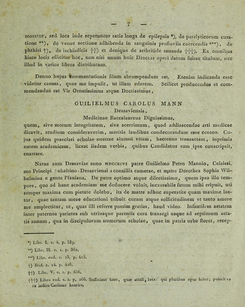 moratur, sed loca inde repetuntur satis longa de epilepsia *), de paralyticorum cura¬ tione **), de venae sectione adhibenda in sanguinis profluviis coercendis ***), de phthisi f), de ischiadicis ff) et denique de arthritide sananda fft)* Ex omnibus hisce locis efficitur hoc, non nisi unum huic Dioclis operi datum fuisse titulum, nec illud in varios libros distributum. Denuo hujus Commentationis filum abrumpendum est. Etenim indicanda esse videtur caussa, quae me impulit, ut illam ederem. Scilicet producendus et com¬ mendandus est Vir Ornatissimus atque Doctissimus, GUILIELMUS CAROLUS MANN Dessaviensis , Medicinae Baccalaureus Dignissimus, quem, sive morum integritatem, sive acerrimum, quod addisscendae arti medicae dicavit, studium consideraverim, meritis laudibus condecorandum esse censeo. Cu¬ jus quidem praeclari scholae nostrae alumni vitam, hactenus transactam, inprimis autem academicam, liceat iisdem verbis, quibus Candidatus eam ipse conscripsit, enarrare. Natus sum Dessaviae anno mdccxcvi patre Guilielmo Petro Mannio, Celsissi. mo Principi / nhaltino - Dessaviensi a consiliis camerae, et n\atre Dorothea Sophia Wil- helmina e gente Pfauiana. De patre optimo atque dilectissimo, quem ipso illo tem¬ pore, quo ad hanc academiam me deducere voluit, inexorabile fatum mihi eripuit, uti semper maxima cum pietate dolebo, ita de matre adhuc superstite quam maxime lae¬ tor, quae tantam meae educationi tribuit curam atque sollicitudinem et tanto amore me amplectitur, ut, quas illi referre possim gratias, haud video. Infantilem aetatem inter paternos parietes sub utriusque parentis cura transegi usque ad septimum aeta¬ tis annum, qua in discipulorum numerum scholae, quae in patria urbe floret, recep- *) Libr. I. c. 4, p. 3lg. **) Libr, II. c. i. p. 362. ^ < ***) Libr. eod. c. i3, p. 4l5. * f) Ibid. c. i4. p. 4s6. ■j-f) Libr. V. c. 1. p. 556. Libro eod. c. 2. p, 266, Sufficiant haec, quae attuli, loca: qui pluribus opus habet, poterit ea ex iudice Gaeliauo haurire,