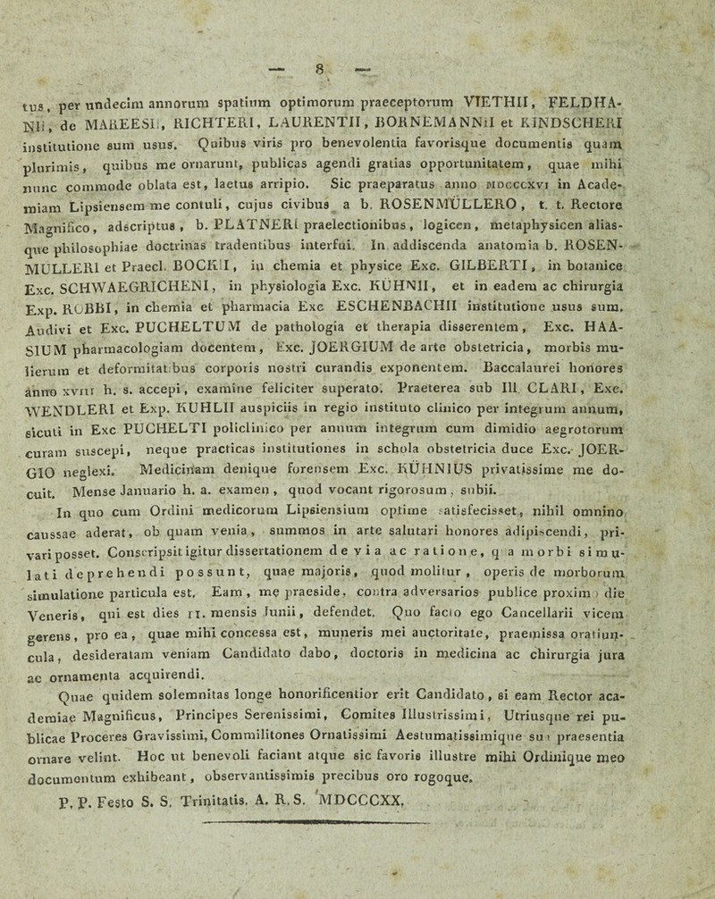 tus, per undecim annorum spatium optimorum praeceptorum VTETHII, FELDHA- mi\ de MAREESIi, RI.CHTERI, LAURENTII, BORNEMANNiI et RJNDSCHERI institutione sum usus. Quibus viris pro benevolentia favorisque documentis quam plurimis, quibus me ornarunt, publicas agendi gratias opportunitatem, quae mihi nunc commode oblata est, laetus arripio. Sic praeparatus anno mdcccxvi in Acade¬ miam Lipsiensem me contuli, cujus civibus a b. ROSENMULLERO , t. t. Rectore Magnifico, adscriptus , b. PLATNERl praelectionibus , logicen, metaphysicen alias- que philosophiae doctrinas tradentibus interfui. In addiscenda anatomia b. ROSEN- MULLER1 et Praecl. BOCK1I, in chemia et physice Exc, GILRERTI, in botanico Exc. SCHWAEGRICHENI, in physiologia Exc. KUHNII, et in eadem ac chirurgia Exp. RUBRI, in chemia et pharmacia Exc ESCHENBACHII institutione usus sum. Audivi et Exc. PUCHELTUM de pathologia et therapia disserentem, Exc. HAA- SIUM phannacologiam docentem, Exc. JOERGIUM de arte obstetricia, morbis mu¬ lierum et deformitat;bus corporis nostri curandis exponentem. Baccalaurei honores anno xvnr h. s. accepi, examine feliciter superato. Praeterea sub 111 CLARI, Exc. WENDLERI et Exp. KUHLII auspiciis in regio instituto clinico per integrum annum, sicuti in Exc PUCHELTI policlinico per annum integrum cum dimidio aegrotorum curam suscepi, neque practicas institutiones in schola obstetricia duce Exc. JOER- GIO neglexi. Medicinam denique forensem Exc. KljHNIUS privatissime me do¬ cuit. Mense Januario h. a. examen, quod vocant rigorosum, subii. In quo cum Ordini medicorum Lipsiensium optime satisfecisset, nihil omnino caussae aderat, ob quam venia, summos in arte salutari honores adipiscendi, pri¬ vari posset. Conscripsit igitur dissertationem devia ac ratione, qa morbi simu¬ lati deprehendi possunt, quae majoris, quod molitur , operis de morborum, simulatione particula est, Eam, me praeside, contra adversarios publice proxim > die Veneris, qni est dies ri. mensis lunii, defendet, Quo facio ego Cancellarii vicem gerens, pro ea , quae mihi concessa est, muneris mei auctoritate, praeipissa onpiui;- cula, desideratam veniam Candidato dabo, doctoris in medicina ac chirurgia jura ac ornamenta acquirendi. Quae quidem solemnitas longe honorificentior erit Candidato, si eam Rector aca- deraiae Magnificus, Principes Serenissimi, Comites Illustrissimi, Utriusqne rei pu¬ blicae Proceres Gravissimi, Commilitones Ornatissimi Aestumatiseimique sui praesentia ornare velint. Hoc ut benevoli faciant atque sic favoris illustre mihi Ordinique nieo documentum exhibeant, observantissimis precibus oro rogoque. P,P. Festo S. S, Trinitatis. A. R. S. MDCCCXX,