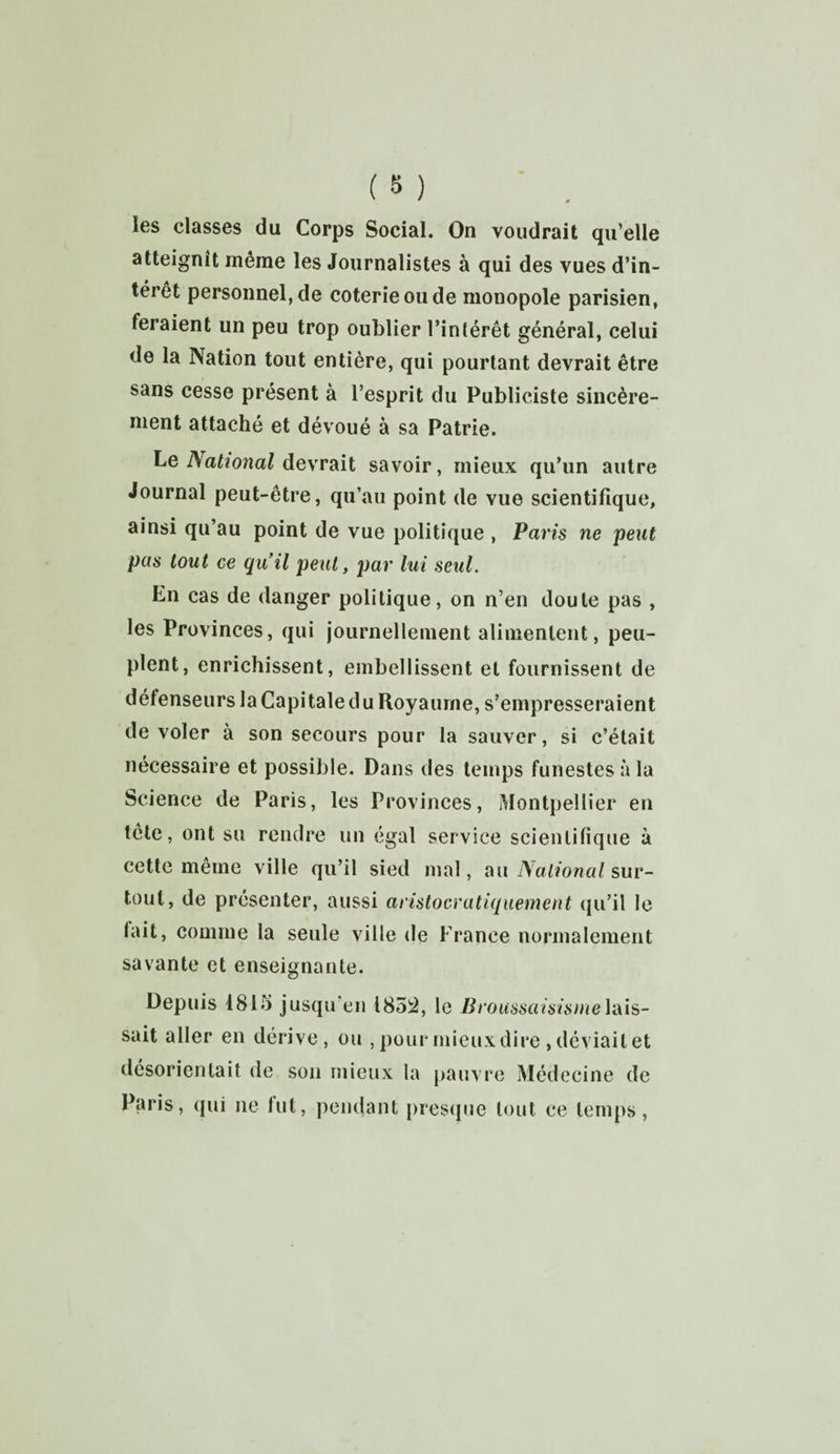 îes classes du Corps Social. On voudrait qu’elle atteignît même les Journalistes à qui des vues d’in¬ térêt personnel, de coterie ou de monopole parisien, feraient un peu trop oublier l’intérêt général, celui de la Nation tout entière, qui pourtant devrait être sans cesse présent à l’esprit du Publiciste sincère¬ ment attaché et dévoué à sa Patrie. Le National devrait savoir, mieux qu’un autre Journal peut-être, qu’au point de vue scientifique, ainsi qu’au point de vue politique , Paris ne peut pas tout ce qu’il peut, par lui seul. En cas de danger politique, on n’en doute pas , les Provinces, qui journellement alimentent, peu¬ plent, enrichissent, embellissent et fournissent de défenseurs la Capitale du Royaume, s’empresseraient de voler à son secours pour la sauver, si c’était nécessaire et possible. Dans des temps funestes à la Science de Paris, les Provinces, Montpellier en tête, ont su rendre un égal service scientifique à cette même ville qu’il sied mal, au National sur¬ tout, de présenter, aussi aristocratiquement qu’il le lait, comme la seule ville de France normalement savante et enseignante. Depuis 1815 jusqu’en 1852, le Broussaisismelais¬ sait aller en dérive, ou , pour mieux dire, déviait et désorientait de son mieux la pauvre Médecine de Paris, qui ne tut, pendant presque tout ce temps,