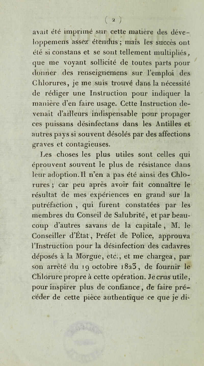 avait été imprimé sur cette matière des déve- '♦ 9 loppemens assez; étendus ; mais les succès ont été si constans et se sont tellement multipliés, que me voyant sollicité de toutes parts pour donner des renseignemens sur l’emploi des Chlorures, je me suis trouvé dans la nécessité de rédiger une Instruction pour indiquer la manière d’en faire usage. Cette Instruction de¬ venait d’ailleurs indispensable pour propager ces puissans désinfectans dans les Antilles et autres pays si souvent désolés par des affections graves et contagieuses. Les choses les plus utiles sont celles qui éprouvent souvent le plus de résistance dans leur adoption.il n’en a pas été ainsi des Chlo¬ rures ; car peu après avoir fait connaître le résultat de mes expériences en grand sur la putréfaction , qui furent constatées par les membres du Conseil de Salubrité, et par beau¬ coup d’autres savans de la capitale, M. le Conseiller d’État, Préfet de Police, approuva l’Instruction pour la désinfection des cadavres déposés à la Morgue, etc., et me chargea, par son arrêté du 19 octobre 1823, de fournir le Chlorure propre à cette opération. Je crus utile, pour inspirer plus de confiance, dé faire pré¬ céder de cette pièce authentique ce que je di-