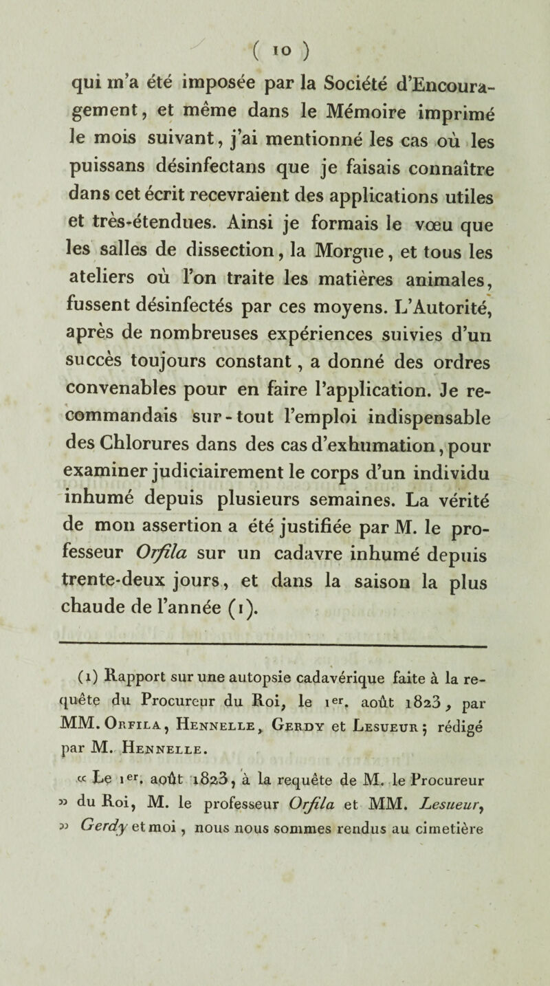 qui rn’a été imposée par la Société d’Encoura- gement, et même dans le Mémoire imprimé le mois suivant, j’ai mentionné les cas où les puissans désinfectans que je faisais connaître dans cet écrit recevraient des applications utiles et très-étendues. Ainsi je formais le vœu que les salles de dissection, la Morgue, et tous les ateliers où l’on traite les matières animales, fussent désinfectés par ces moyens. L’Autorité, après de nombreuses expériences suivies d’un succès toujours constant, a donné des ordres convenables pour en faire l’application. Je re¬ commandais sur-tout l’emploi indispensable des Chlorures dans des cas d’exhumation, pour examiner judiciairement le corps d’un individu inhumé depuis plusieurs semaines. La vérité de mon assertion a été justifiée par M. le pro¬ fesseur Orfila sur un cadavre inhumé depuis trente-deux jours, et dans la saison la plus chaude de l’année (i). (1) Rapport sur une autopsie cadavérique faite à la re¬ quête du Procureur du Roi, le ier. août 1823, par MM. Orfila, Hennelle, Gerdy et Lesueur; rédigé par M. Hennelle. « Le 1er. août 1823, à la requête de M. le Procureur 53 du Roi, M. le professeur Orjila et MM. Lesueury 33 Gerdy et moi, nous nous sommes rendus au cimetière