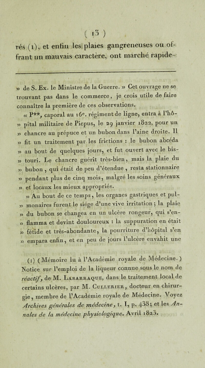 rés (i), et enfin les plaies gangreneuses ou of¬ frant un mauvais caractère, ont marché rapicle- » de S. Ex. le Ministre de la Guerre. » Cet ouvrage ne se trouvant pas (fans le commerce, je crois utile de faire connaître la première de ces observations. « P**, caporal au 16e. régiment de ligne, entra à l’hô- « pital militaire de Picpus, le 29 janvier 1822, pour un » chancre au prépuce et un bubon dans l’aine droite. H » fit un traitement par les frictions : le bubon abcéda 33 au bout de quelques jours, et fut ouvert avec le bis- 33 touri. Le chancre guérit très-bien, mais la plaie du » bubon , qui était de peu d’étendue , resta stationnaire 33 pendant plus de cinq mois, maigre les soins géneiaux 33 et locaux les mieux appropriés. 33 Au bout de ce temps, les organes gastriques et pui- 33 monaires furent le siège d’une vive irritation ; la plaie 33 du bubon se changea en un ulcère rongeur, qui s’en- 33 flamma et devint douloureux : la suppuration en était 33 fétide et très-abondante, la pourriture d’hôpital s’en 33 empara enfin, et en peu de jours l’ulcère envahit une *■ • 1 4 x c.' ' * . * ' H /. 2 ■ (1) (Mémoire lu à l’Académie royale de Médecine.) Notice sur l’emploi de la liqueur connue sous le nom de réactif, de M!. Labarraque, dans le traitement local de certains ulcères, par Mb Cullerier, docteui en chirur¬ gie, membre de l’Académie royale de Médecine. \ oyez Archives générales de médeciney t. I7 p. 4^8$ et ^es An- riales de ta médecine physiologique. Avril 182b.