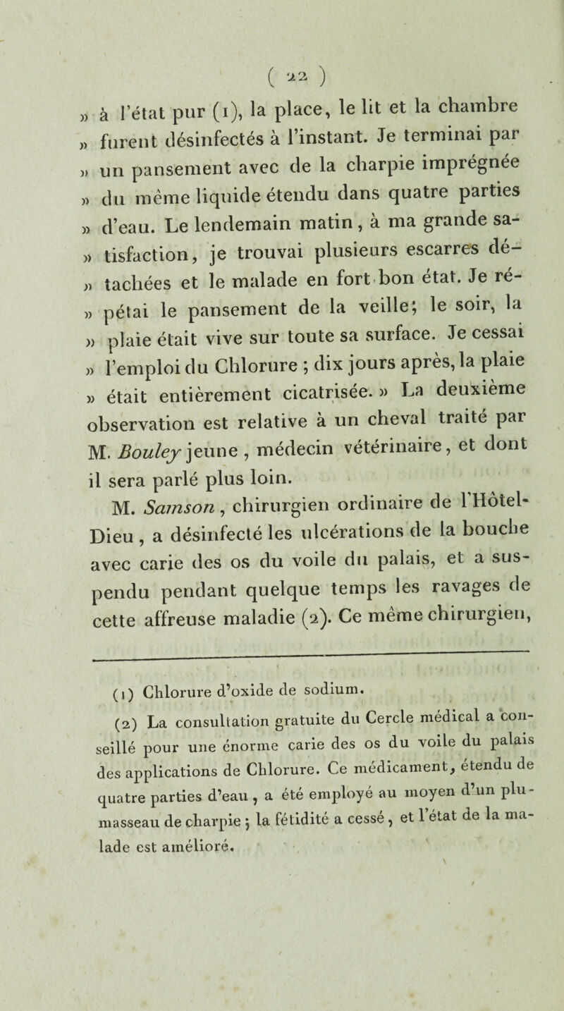 ( '-*1 2 ) „ à 1 état pur (i), la place, le lit et la chambre ,, furent désinfectés à l’instant. Je terminai par ,, un pansement avec de la charpie imprégnée » du même liquide étendu dans quatre parties » d’eau. Le lendemain matin , à ma grande sa- » tisfaction, je trouvai plusieurs escarres dé- » tachées et le malade en fortbon état. Je ré- » pétai le pansement de la veille; le soir, la » plaie était vive sur toute sa surface. Je cessai l’emploi du Chlorure ; dix jours après, la plaie » était entièrement cicatrisée. » I^a deuxième observation est relative à un cheval traité par M. Bouleyjeune, médecin vétérinaire, et dont il sera parlé plus loin. M. Samson, chirurgien ordinaire de 1 Hôtel* Dieu , a désinfecté les ulcérations de la bouche avec carie des os du voile du palais, et a sus¬ pendu pendant quelque temps les ravages de cette affreuse maladie (2). Ce même chirurgien, (1) Chlorure d’oxide de sodium. (2) La consultation gratuite du Cercle médical a con¬ seillé pour une énorme carie des os du voile du palais des applications de Chlorure. Ce médicament, étendu de quatre parties d’eau , a été employé au moyen d un plu¬ masseau de charpie } la fétidité a cessé , et 1 état de la ma¬ lade est amélioré.